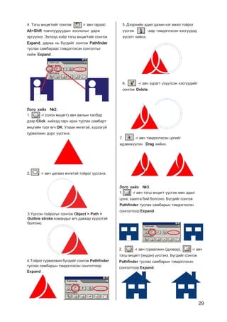 29
4. Òýãø ºíöºãòèéã ñîíãîæ -ã àâ÷ ãàðààñ
Alt+ShiftAlt+ShiftAlt+ShiftAlt+ShiftAlt+Shift òîâ÷ëóóðóóäûí õîñëîëûã äàðæ
ýðã¿¿ëíý. Ýõëýýä õî¸ð òýãø ºíöºãòèéã ñîíãîæ
ExpandExpandExpandExpandExpand, äàðàà íü á¿ãäèéã ñîíãîæ PathfinderPathfinderPathfinderPathfinderPathfinder
òóñëàõ ñàìáàðààñ òýìäýãëýñýí ñîíãîëòûã
õèéæ ExpandExpandExpandExpandExpand .
Ëîãî õèéõ ¹2.Ëîãî õèéõ ¹2.Ëîãî õèéõ ¹2.Ëîãî õèéõ ¹2.Ëîãî õèéõ ¹2.
1. -ã (îëîí ºíöºãò) àâ÷ àæëûí òàëáàð
äýýð Click õèéõýä ãàð÷ èðýõ òóñëàõ ñàìáàðò
ºíöãèéí òîîã ºã÷ OK. Óëààí ºíãºòýé, õ¿ðýýã¿é
ãóðâàëæèí ä¿ðñ ¿¿ñãýíý.
2. -ã àâ÷ öàãààí ºíãºòýé òîéðîã ¿¿ñãýíý.
3.¯¿ññýí òîéðîãûã ñîíãîæ Object > Path >
Outline stroke êîìàíäûã ºã÷ äàâõàð õ¿ðýýòýé
áîëãîíî.
4.Òîéðîã ãóðâàëæèí á¿ãäèéã ñîíãîæ Pathfinder
òóñëàõ ñàìáàðûí òýìäýãëýñýí ñîíãîëòîîð
Expand .
5. Äýýðõèéí àäèë äàõèí íýã èæèë òîéðîã
¿¿ñãýæ -ààð òýìäýãëýñýí õýñã¿¿äýä
ç¿ñýëò õèéíý.
6. -ã àâ÷ çóðàãò ¿ç¿¿ëñýí õýñã¿¿äèéã
ñîíãîæ Delete.
7. -ã àâ÷ òýìäýãëýñýí öýãèéã
èäýâõæ¿¿ëýí DragDragDragDragDrag õèéíý.
Ëîãî õèéõ ¹3.Ëîãî õèéõ ¹3.Ëîãî õèéõ ¹3.Ëîãî õèéõ ¹3.Ëîãî õèéõ ¹3.
1. -ã àâ÷ òýãø ºíöºãò ¿¿ñãýæ ìºí àäèë
öîíõ, õààëãà áèé áîëãîíî. Á¿ãäèéã ñîíãîæ
Pathfinder òóñëàõ ñàìáàðûí òýìäýãëýñýí
ñîíãîëòîîð Expand.
2. -ã àâ÷ ãóðâàëæèí (äýýâýð), -ã àâ÷
òýãø ºíöºãò (ÿíäàí) ¿¿ñãýíý. Á¿ãäèéã ñîíãîæ
Pathfinder òóñëàõ ñàìáàðûí òýìäýãëýñýí
ñîíãîëòîîð Expand.
 