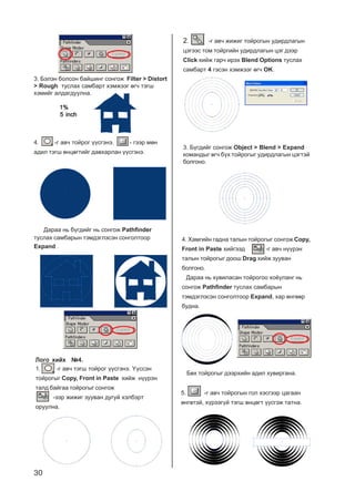 30
4. -ã àâ÷ òîéðîã ¿¿ñãýíý. - ãýýð ìºí
àäèë òýãø ºíöºãòèéã äàâõàðëàí ¿¿ñãýíý.
Äàðàà íü á¿ãäèéã íü ñîíãîæ Pathfinder
òóñëàõ ñàìáàðûí òýìäýãëýñýí ñîíãîëòîîð
Expand .
Ëîãî õèéõ ¹4.Ëîãî õèéõ ¹4.Ëîãî õèéõ ¹4.Ëîãî õèéõ ¹4.Ëîãî õèéõ ¹4.
1. -ã àâ÷ òýãø òîéðîã ¿¿ñãýíý. ¯¿ññýí
òîéðîãûã Copy, Front in Paste õèéæ í¿¿ðýí
òàëä áàéãàà òîéðîãûã ñîíãîæ
-ýýð æèæèã çóóâàí äóãóé õýëáýðò
îðóóëíà.
2. -ã àâ÷ æèæèã òîéðîãûí óäèðäëàãûí
öýãýýñ òîì òîéðãèéí óäèðäëàãûí öýã äýýð
Click õèéæ ãàð÷ èðýõ Blend Options òóñëàõ
ñàìáàðò 44444 ãýñýí õýìæýýã ºã÷ OK.
4. Õàìãèéí ãàäíà òàëûí òîéðîãûã ñîíãîæ Copy,
Front in Paste õèéãýýä -ã àâ÷ í¿¿ðýí
òàëûí òîéðîãûã äîîø Drag õèéæ çóóâàí
áîëãîíî.
Äàðàà íü õóâèëàñàí òîéðîãîî õî¸óëàíã íü
ñîíãîæ Pathfinder òóñëàõ ñàìáàðûí
òýìäýãëýñýí ñîíãîëòîîð Expand, õàð ºíãººð
áóäíà.
Áºõ òîéðîãûã äýýðõèéí àäèë õóâèðãàíà.
5. -ã àâ÷ òîéðîãûí ãîë õýñãýýð öàãààí
ºíãºòýé, õ¿ðýýã¿é òýãø ºíöºãò ¿¿ñãýæ òàòíà.
3. Á¿ãäèéã ñîíãîæ Object > Blend > Expand
êîìàíäûã ºã÷ á¿õ òîéðîãûã óäèðäëàãûí öýãòýé
áîëãîíî.
3. Áýëýí áîëñîí áàéøèíã ñîíãîæ Filter > Distort
> Rough òóñëàõ ñàìáàðò õýìæýýã ºã÷ òýãø
õýìèéã àëäàãäóóëíà.
1%1%1%1%1%
5 inch5 inch5 inch5 inch5 inch
 