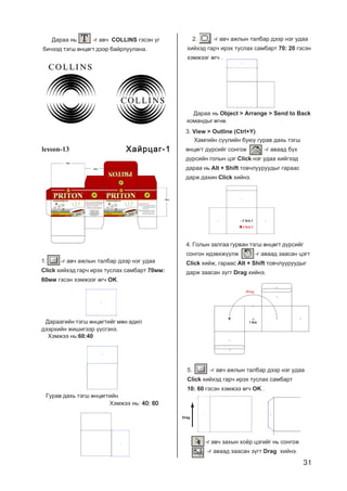 31
Äàðàà íü -ã àâ÷ COLLINS ãýñýí ¿ã
áè÷ýýä òýãø ºíöºãò äýýð áàéðëóóëàíà.
lesson-13
1. -ã àâ÷ àæëûí òàëáàð äýýð íýã óäàà
Click õèéõýä ãàð÷ èðýõ òóñëàõ ñàìáàðò 70ìì:
60ìì ãýñýí õýìæýýã ºã÷ OK.
Äàðààãèéí òýãø ºíöºãòèéã ìºí àäèë
äýýðõèéí æèøèãýýð ¿¿ñãýíý.
Õýìæýý íü:60:40
Ãóðàâ äàõü òýãø ºíöºãòèéí
Õýìæýý íü: 40: 6040: 6040: 6040: 6040: 60
2. -ã àâ÷ àæëûí òàëáàð äýýð íýã óäàà
õèéõýä ãàð÷ èðýõ òóñëàõ ñàìáàðò 70: 20 ãýñýí
õýìæýýã ºã÷ .
Äàðàà íü Object > Arrange > Send to Back
êîìàíäûã ºãíº.
3. View > Outline (Ctrl+Y)
Õàìãèéí ñ¿¿ëèéí áóþó ãóðàâ äàõü òýãø
ºíöºãò ä¿ðñèéã ñîíãîæ -ã àâààä á¿õ
ä¿ðñèéí ãîëûí öýã Click íýã óäàà õèéãýýä
äàðàà íü Alt + Shift òîâ÷ëóóðóóäûã ãàðààñ
äàðæ äàõèí Click õèéíý.
4. Ãîëûí çàëãàà ãóðâàí òýãø ºíöºãò ä¿ðñèéã
ñîíãîí èäýâõæ¿¿ëæ -ã àâààä çààñàí öýãò
Click õèéæ, ãàðààñ Alt + Shift òîâ÷ëóóðóóäûã
äàðæ çààñàí ç¿ãò Drag õèéíý.
Drag
Click
5. -ã àâ÷ àæëûí òàëáàð äýýð íýã óäàà
Click õèéõýä ãàð÷ èðýõ òóñëàõ ñàìáàðò
10: 60 ãýñýí õýìæýý ºã÷ OK .
-ã àâ÷ çàõûí õî¸ð öýãèéã íü ñîíãîæ
-ã àâààä çààñàí ç¿ãò Drag õèéíý.
Click 1
Click 2
Drag
Õàéðöàã-1Õàéðöàã-1Õàéðöàã-1Õàéðöàã-1Õàéðöàã-1
 