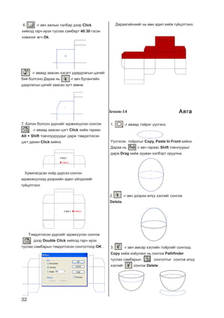 32
-ã àâààä çààñàí õýñýãò óäèðäëàãûí öýãèéã
áèé áîëãîíî.Äàðàà íü -ã àâ÷ áóëàíãèéí
óäèðëàãûí öýãèéã çààñàí ç¿ãò çººíº.
7. Áýëýí áîëñîí ä¿ðñèéã èäýâõæ¿¿ëýí ñîíãîæ
-ã àâààä çààñàí öýãò Click õèéæ ãàðààñ
Alt + Shift òîâ÷ëóóðóóäûã äàðæ òýìäýãëýñýí
öýãò äàõèí Click õèéíý.
Õóâèëàãäñàí õî¸ð ä¿ðñýý ñîíãîí
èäýâõæ¿¿ëýýä äýýðõèéí àäèë ¿éëäýëèéã
ã¿éöýòãýíý.
Click 1 Click 2
Òýìäýãëýñýí ä¿ðñèéã èäýâõ¿¿ëýí ñîíãîæ
äýýð Double Click õèéõýä ãàð÷ èðýõ
òóñëàõ ñàìáàðûí òýìäýãëýñýí ñîíãîëòîîð OK .
Äàðààãèéíõèéã íü ìºí àäèë õèéæ ã¿éöýòãýíý.
Click 1
Click 2
lesson-14
1. -ã àâààä òîéðîã ¿¿ñãýíý.
¯¿ñãýñýí òîéðîãûã Copy, Paste In Front õèéíý.
Äàðàà íü -ã àâ÷ ãàðààñ Shift òîâ÷ëóóðûã
äàðæ Drag õèéæ çóóâàí õýëáýðò îðóóëíà.
2. -ã àâ÷ äýýðõè èë¿¿ õýñãèéã ñîíãîæ
Delete.
3. -ã àâ÷ àìñàð õýñãèéí òîéðãèéã ñîíãîîä
Copy õèéæ õî¸óëàíã íü ñîíãîæ Pathfinder
òóñëàõ ñàìáàðûí ñîíãîëòûã ñîíãîæ èë¿¿
õýñãèéã ñîíãîæ Delete .
6. -ã àâ÷ àæëûí òàëáàð äýýð Click
õèéõýä ãàð÷ èðýõ òóñëàõ ñàìáàðò 40:30 ãýñýí
õýìæýýã ºã÷ Ok.
ÀÿãàÀÿãàÀÿãàÀÿãàÀÿãà
 