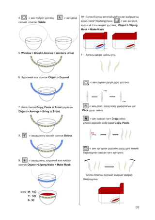 33
4. -ã àâ÷ òîéðîã ¿¿ñãýýä -ã àâ÷ äýýä
õýñãèéã ñîíãîæ DeleteDeleteDeleteDeleteDelete.
5. Window > Brush Libraries > Borders Ornat
6. Õ¿ðýýíèé õýýã ñîíãîæ Object > Expand
7. Àÿãà ñîíãîæ Copy, Paste In Front äàðàà íü
Object > Arrenge > Bring to Front
8. -ã àâààä èë¿¿ õýñãèéã ñîíãîæ Delete.
9. -ã àâààä àÿãà, õ¿ðýýíèé õýý õî¸ðûã
ñîíãîæ Object >Cliping Mask > Make Mask
ºíãº: Ì- 100Ì- 100Ì- 100Ì- 100Ì- 100
Y- 100Y- 100Y- 100Y- 100Y- 100
Ê- 30Ê- 30Ê- 30Ê- 30Ê- 30
-ã àâ÷ ýðã¿¿ëýõ ä¿ðñèéí äîîä öýãò òºâèéã
áàéðëóóëàí çààñàí ÷èãò ýðã¿¿ëíý.
-ã àâ÷ çóóâàí äóãóé ä¿ðñ ¿¿ñãýíý.
-ã àâ÷ äýýä, äîîä õî¸ð óäèðäëàãûí öýã
Click äýýð õèéíý.
Click
Click
-ã àâ÷ çààñàí ÷èãò Drag õèéíý.
¿¿ññýí ä¿ðñèéã õî¸ð óäàà Copy, Paste.
Drag
Áýëýí áîëñîí ä¿ðñèéã õàéðöàã äýýðýý
áàéðëóóëíà.
11. Àÿãàíû äýýðõ öàéíû óóð.
10. Áýëýí áîëñîí àÿãàòàé öàéãàà àâ÷ õàéðöàãíû
çîõèõ õýñýãò áàéðëóóëàíà. -ã àâ÷ ºíãºã¿é,
õ¿ðýýã¿é òýãø ºíöºãò ¿¿ñãýíý. Object >Cliping
Mask > Make Mask
 