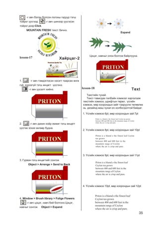 35
-ã àâ÷ áýëýí áîëñîí ëîãîíû ãàäóóð òýãø
òîéðîã ¿¿ñãýýä -ã àâ÷ øèíýýð ¿¿ñãýñýí
òîéðîã äýýð Click.
MOUNTAIN FRESHMOUNTAIN FRESHMOUNTAIN FRESHMOUNTAIN FRESHMOUNTAIN FRESH òåêñò áè÷íý.
lesson-17
1. -ã àâ÷ òýìäýãëýñýí õýñýãò òààðñàí ºíãº
ã¿é, õ¿ðýýã¿é òýãø ºíöºãò ¿¿ñãýíý.
-ã àâ÷ óóñàëò õèéíý.
2. -ã àâ÷ äàõèí õî¸ð æèæèã òýãø ºíöºãò
¿¿ñãýæ çîõèõ ºíãººð áóäíà.
3. Ãóðâàí òýãø ºíöºãòèéã ñîíãîæ
Object > Arrenge > Send to Back
4. Window > Brush library > Folige Flowers
-ã àâ÷ öýöýã, íàâ÷ áèé áîëãîíî.Öýöýã,
íàâ÷ûã ñîíãîæ Object > Expand
Öýöýã, íàâ÷ûã îëîí áîëãîæ áàéðëóóíà.
Expand
lesson-18
Priton is a blamd o the fimest leaf Ceylon
tea grown
between 400 and 600 feet in the
mountain rangs of Ceylon
where the air is crisp and pure.
Priton is a blamd o the fimest leaf Ceylon tea grown
between 400 and 600 feet in the mountain rangs of Ceylon
where the air is crisp and pure.
Priton is a blamd o the fimest leaf
Ceylon tea grown
between 400 and 600 feet in the
mountain rangs of Ceylon
where the air is crisp and pure.
1. ¯ñãèéí õýìæýý 6pt, ìºð õîîðîíäûí çàé 7pt
2. ¯ñãèéí õýìæýý 8pt, ìºð õîîðîíäûí çàé 10pt
3. ¯ñãèéí õýìæýý 9pt, ìºð õîîðîíäûí çàé 11pt
4. ¯ñãèéí õýìæýý 10pt, ìºð õîîðîíäûí çàé 12pt
Priton is a blamd o the fimest leaf
Ceylon tea grown
between 400 and 600 feet in the
mountain rangs of Ceylon
where the air is crisp and pure.
Òåêñòèéí òóõàé.
Òåêñò òàâèãäàõ òàëáàéí õýìæýýã õàðãàëçàæ
òåêñòèéí õýìæýý, øðèôòûí òºðºë, ¿ñãèéí
õýìæýý, ìºð õîîðîíäûí çàéã òààðóóëæ òºëºâëºõ
íü äèçàéíä ìàø ÷óõàë à÷ õîëáîãäîëòîé áàéäàã.
Õàéðöàã-2Õàéðöàã-2Õàéðöàã-2Õàéðöàã-2Õàéðöàã-2
ÒextÒextÒextÒextÒext
 