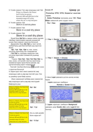 36
Store in a cool dry place
Store in a cool dry place
6. ¯ñãèéí õýìæýý 12pt
7. ¯ñãèéí õýìæýý 14pt
8. ¯ñãèéí õýìæýý 16pt
Store in a cool dry place
Ýõíèé áóþó 6pt,7pt6pt,7pt6pt,7pt6pt,7pt6pt,7pt íü çºâõºí íîìíû çóðãèéí
òàéëáàðò õýðýãëýãäâýë õàìãèéí çîõèìæòîé
¿¿íýýñ áàãà õýìæýýã õýðýãëýæ áîëîõã¿é.
Äàðààãèéíõ áóþó 8pt,10pt8pt,10pt8pt,10pt8pt,10pt8pt,10pt íü òåêñò èõòýé,
òàëáàé áóþó öààñ áàãàòàé áàéõ ¿åä õýðýãëýæ
áîëíî.
9pt, 11pt: 10pt, 12pt9pt, 11pt: 10pt, 12pt9pt, 11pt: 10pt, 12pt9pt, 11pt: 10pt, 12pt9pt, 11pt: 10pt, 12pt íü íîì, ñîíèí,
ñýòã¿¿ëä õýðýãëýõýä íýí òîõèðîìæòîé.
11pt,13pt11pt,13pt11pt,13pt11pt,13pt11pt,13pt íü õ¿¿õýäýä çîðèóëñàí íîì,
ñýòã¿¿ëä õýðýãëýâýë çîõèìæòîé óíøèõàä
õÿëáàð.
Yëäñýí 12pt,14pt: 14pt,17pt:16pt,19pt12pt,14pt: 14pt,17pt:16pt,19pt12pt,14pt: 14pt,17pt:16pt,19pt12pt,14pt: 14pt,17pt:16pt,19pt12pt,14pt: 14pt,17pt:16pt,19pt íü
íîì, ñîíèí, ñýòã¿¿ëèéí òåêñòýä õýðýãëýõýä
çîõèìæã¿é õàðèí ãàð÷èã áîëîí ðåêëàì, çàð
ñóðòàë÷èëãààíä çýðýãò òîõèðîìæòîé.
Òåêñòèéã òîì,áàãà áîëãîõîä ¿¿íèéã õýçýý
÷ õýðýãëýæ áîëîõã¿é.
Priton is a blamd o the fimest
leaf Ceylon tea grown
between 400 and 600 feet in the
mountain rangs of Ceylon
where the air is crisp and pure.
5. ¯ñãèéí õýìæýý 11pt, ìºð õîîðîíäûí çàé 13pt
9. Õàðèí îäîî òåêñò èæèë õýìæýýòýé, ìºð
õîîðîíäûí çàéí íü ººð ººð òåêñòèéã ¿çüå. Ýíý
íü äèçàéíä ÷óõàë áàéð ýçýëíý.
Èæèë õýìæýýíèé òàëáàéä èæèë õýìæýýòýé,
ìºð õîîðîíäûí çàé íü ººð ººð òåêñò¿¿äèéã
áàéðëóóëæ ¿çüå.
Priton is a blamd o the fimest leaf
Ceylon tea grown
between 400 and 600 feet in the
mountain rangs of Ceylon
where the air is crisp and pure.
Priton is a blamd o the fimest leaf
Ceylon tea grown
between 400 and 600 feet in the
mountain rangs of Ceylon
where the air is crisp and pure.
Priton is a blamd o the fimest leaf
Ceylon tea grown
between 400 and 600 feet in the
mountain rangs of Ceylon
where the air is crisp and pure.
Àëü íü ñàéí äèçàéí
áîëæ ÷àäàõ âý?
9pt: 13.5pt9pt: 13.5pt9pt: 13.5pt9pt: 13.5pt9pt: 13.5pt
9pt: 9pt9pt: 9pt9pt: 9pt9pt: 9pt9pt: 9pt
9pt: 11pt9pt: 11pt9pt: 11pt9pt: 11pt9pt: 11pt
lesson-19
1. Adobe PhotoshopAdobe PhotoshopAdobe PhotoshopAdobe PhotoshopAdobe Photoshop ïðîãðàìì äýýð 140: 70ìì:140: 70ìì:140: 70ìì:140: 70ìì:140: 70ìì:
300pix300pix300pix300pix300pix õýìæýýòýé øèíý õóóäàñ íýýíý.
File > NewFile > NewFile > NewFile > NewFile > New
2. Filter > Render > CloudsFilter > Render > CloudsFilter > Render > CloudsFilter > Render > CloudsFilter > Render > Clouds
3. Filter > Sketch > ChromeFilter > Sketch > ChromeFilter > Sketch > ChromeFilter > Sketch > ChromeFilter > Sketch > Chrome
4. Øèíý LayerLayerLayerLayerLayer äàâõàðãà ¿¿ñãýæ öýíõýð ºíãººð
áóäíà.
LayersLayersLayersLayersLayers õàðèëöàõ ñàìáàðûí
Normal-Normal-Normal-Normal-Normal-ûã ScreenScreenScreenScreenScreen áîëãîõ.
5. LayersLayersLayersLayersLayers õàðèëöàõ ñàìáàðûí BackgroundBackgroundBackgroundBackgroundBackground
äàâõàðãà äýýð Double clickDouble clickDouble clickDouble clickDouble click õèéæ Layer-0Layer-0Layer-0Layer-0Layer-0 áèé
áîëãîíî.
Photoshop EPS(`.EPS) Ôîðìàòûã àøèãëàæPhotoshop EPS(`.EPS) Ôîðìàòûã àøèãëàæPhotoshop EPS(`.EPS) Ôîðìàòûã àøèãëàæPhotoshop EPS(`.EPS) Ôîðìàòûã àøèãëàæPhotoshop EPS(`.EPS) Ôîðìàòûã àøèãëàæ
ñóðàõ.ñóðàõ.ñóðàõ.ñóðàõ.ñóðàõ.
Öýâýð óñÖýâýð óñÖýâýð óñÖýâýð óñÖýâýð óñ
 