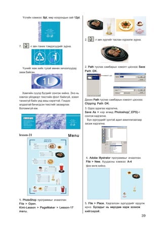 39
¯ñãèéí õýìæýý: 8pt8pt8pt8pt8pt, ìºð õîîðîíäûí çàé 12pt12pt12pt12pt12pt.
7. -ã àâ÷ òàíèõ òýìäýã¿¿äèéã çóðíà.
¯¿íèéã ÿàæ õèéõ òóõàé ºìíºõ õè÷ýýë¿¿äýä
çààæ áàéñàí.
lesson-21
1. PhotoShop1. PhotoShop1. PhotoShop1. PhotoShop1. PhotoShop ïðîãðàììûã à÷ààëëàí
File > Open.File > Open.File > Open.File > Open.File > Open.
Kimi-Lesson > PageMaker > Lesson-17Kimi-Lesson > PageMaker > Lesson-17Kimi-Lesson > PageMaker > Lesson-17Kimi-Lesson > PageMaker > Lesson-17Kimi-Lesson > PageMaker > Lesson-17
menu.menu.menu.menu.menu.
2. PathPathPathPathPath òóñëàõ ñàìáàðûí íýìýëò öýñíýýñ SaveSaveSaveSaveSave
Path OK.Path OK.Path OK.Path OK.Path OK.
Äàõèí PathPathPathPathPath òóñëàõ ñàìáàðûí íýìýëò öýñíýýñ
Clipping Path OK.Clipping Path OK.Clipping Path OK.Clipping Path OK.Clipping Path OK.
íýìýëò öýñ
3. Îäîî çóðàãàà õàäãàëíà.....
Save As >Save As >Save As >Save As >Save As > íýð ºãººä Photoshop(`,EPS)Photoshop(`,EPS)Photoshop(`,EPS)Photoshop(`,EPS)Photoshop(`,EPS)-ã
ñîíãîæ õàäãàëíà.
Á¿õ çóðãóóäèéã ¿¿íòýé àäèë àæèëëàãààãààð
çàñàæ õàäãàëíà.
4. Adobe Illystrator. Adobe Illystrator. Adobe Illystrator. Adobe Illystrator. Adobe Illystrator ïðîãðàììûã à÷ààëëàí
File > New.File > New.File > New.File > New.File > New. Õóóäàñíû õýìæýý: A-4A-4A-4A-4A-4
ôîí ºíãº õèéíý.
5. File > Place.. File > Place.. File > Place.. File > Place.. File > Place. Õàäãàëñàí çóðãóóäèéã îðóóëæ
èðíý. Áóñàäûã íü ººðñäºº õàðæ çîõèîæÁóñàäûã íü ººðñäºº õàðæ çîõèîæÁóñàäûã íü ººðñäºº õàðæ çîõèîæÁóñàäûã íü ººðñäºº õàðæ çîõèîæÁóñàäûã íü ººðñäºº õàðæ çîõèîæ
õèéãýýðýé.õèéãýýðýé.õèéãýýðýé.õèéãýýðýé.õèéãýýðýé.
2. -ã àâ÷ çóðãèéã òàñëàí õ¿ðýýëæ çóðíà.
Õàìãèéí ñ¿¿ëä á¿ãäèéã ñîíãîæ õèéíý. Ýíý íü
õýâëýõ ¿éëäâýðò òåêñòèéí ôîíò áàéõã¿é, ýñâýë
òàíèõã¿é áàéõ ¿åä ìàø õýðýãòýé. Ãýõäýý
àëäààòàé áè÷èãäñýí òåêñòèéã çàñâàðëàõ
áîëîìæã¿é þì.
MenuMenuMenuMenuMenu
 