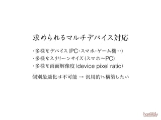求められるマルチデバイ
ス対応
・
多様なデバイ （PC スマホ ゲーム機…）
ス
・
・
・
多様なスク
リーンサイ （スマホ∼PC）
ズ
・
多様な画面解像度 device pixel ratio）
（
個別最適化は不可能 → 汎用的に構築したい

 