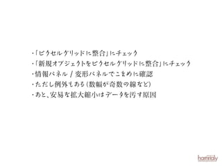 ・
「ピクセルグリ ドに整合」 ェ
ッ
にチ ック
・
「新規オブジェ ト
ク をピクセルグリ ドに整合」 ェ
ッ
にチ ック
・
情報パネル / 変形パネルでこ
まめに確認
・
ただし例外もあ （数幅が奇数の線など）
る
・ と、
あ 安易な拡大縮小はデータ
を汚す原因

 