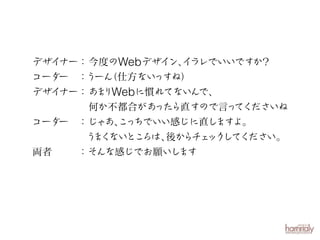 デザイナー： 今度のWebデザイン、 ラレでいいですか？
イ
コーダー ：うーん
（仕方ない
っすね）
デザイナー： あ りWebに慣れてないん
ま
で、
何か不都合があ
ったら直すので言っ
てくださいね
コーダー ：じゃあ、 っちでいい感じに直し
こ
ますよ。
う く
ま ないとこ
ろは、 らチ ック てく
後か ェ し ださい。
両者
：そんな感じでお願いし
ます

 