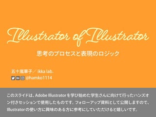 思考のプロセスと表現のロジック
五十嵐華子／ ikka lab.
@hamko1114
このスライドは、Adobe Illustratorを学び始めた学生さんに向けて行ったハンズオ
ン付きセッションで使用したものです。フォローアップ資料として公開しますので、
Illustratorの使い方に興味のある方に参考にしていただけると嬉しいです。
 