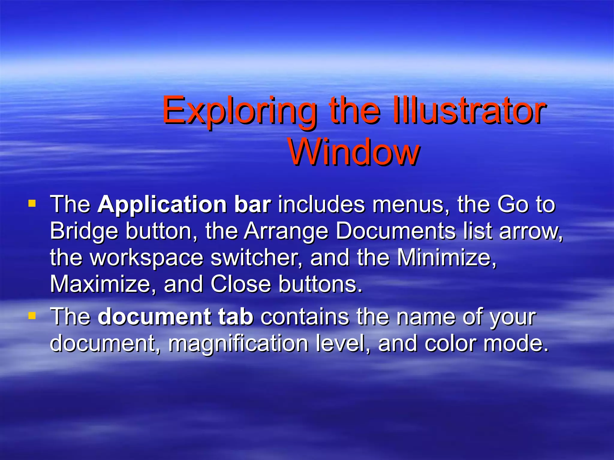 Exploring the Illustrator Window The  Application bar  includes menus, the Go to Bridge button, the Arrange Documents list arrow, the workspace switcher, and the Minimize, Maximize, and Close buttons. The  document tab  contains the name of your document, magnification level, and color mode. 