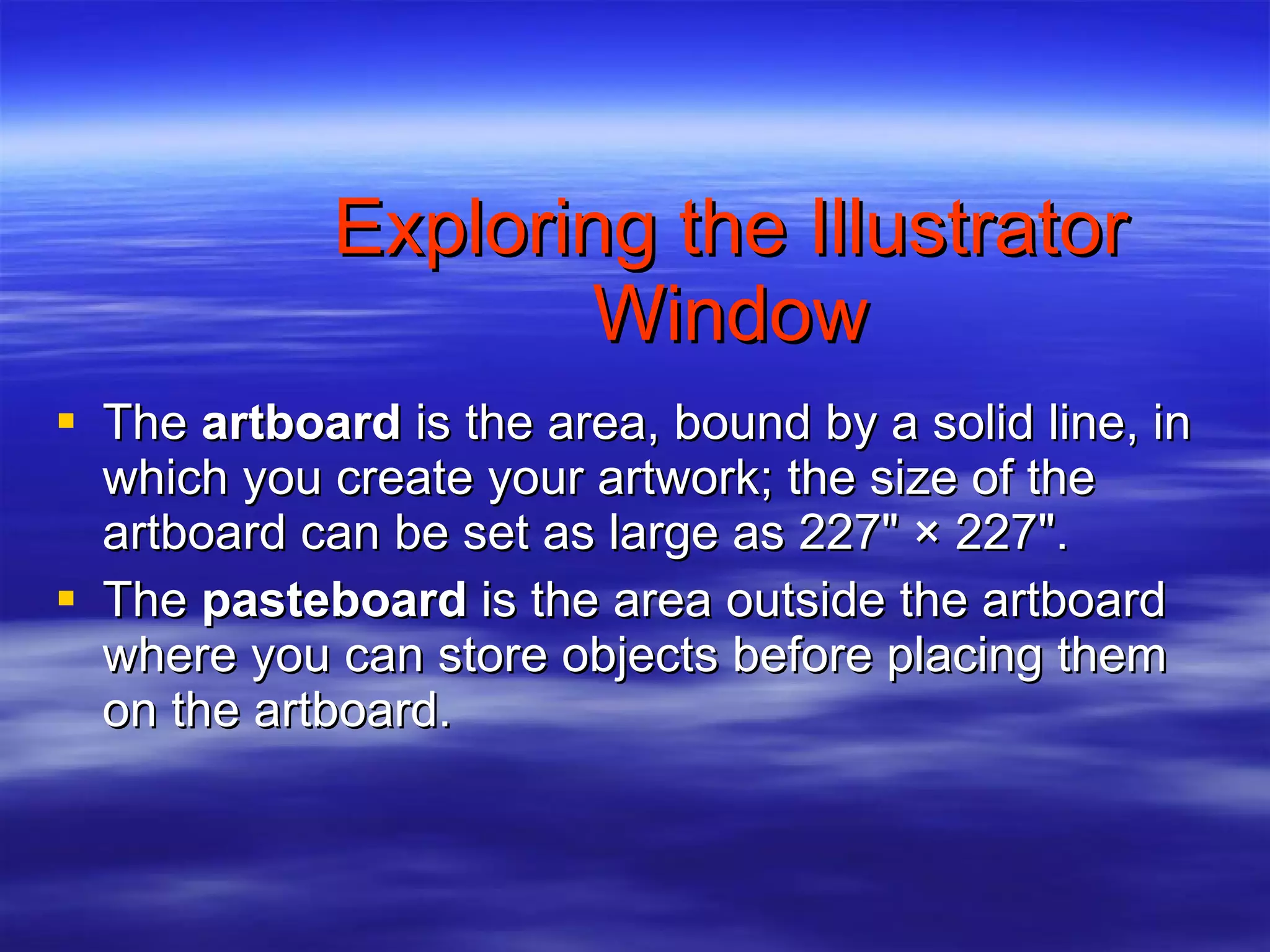 Exploring the Illustrator Window The  artboard  is the area, bound by a solid line, in which you create your artwork; the size of the artboard can be set as large as 227" × 227". The  pasteboard  is the area outside the artboard where you can store objects before placing them on the artboard. 