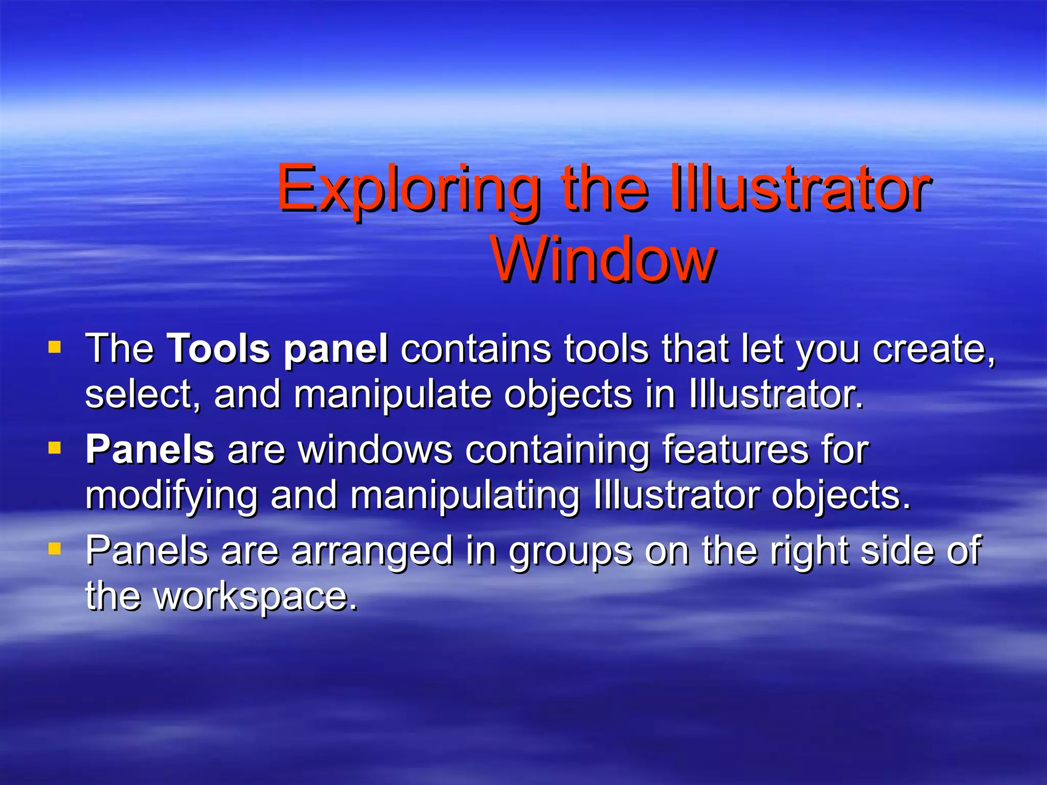 Exploring the Illustrator Window The  Tools panel  contains tools that let you create, select, and manipulate objects in Illustrator. Panels  are windows containing features for modifying and manipulating Illustrator objects. Panels are arranged in groups on the right side of the workspace. 