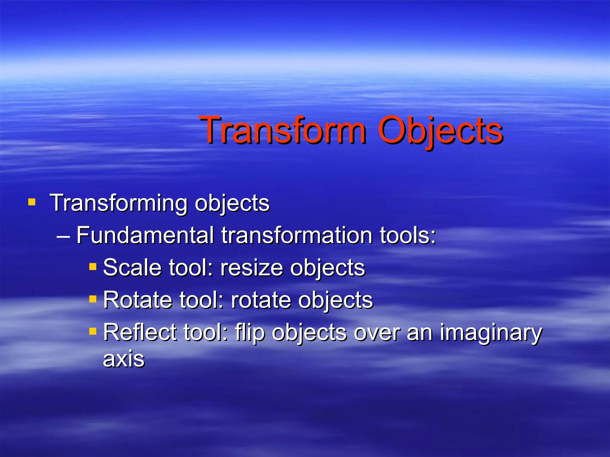 Transform Objects Transforming objects Fundamental transformation tools: Scale tool: resize objects Rotate tool: rotate objects Reflect tool: flip objects over an imaginary axis 