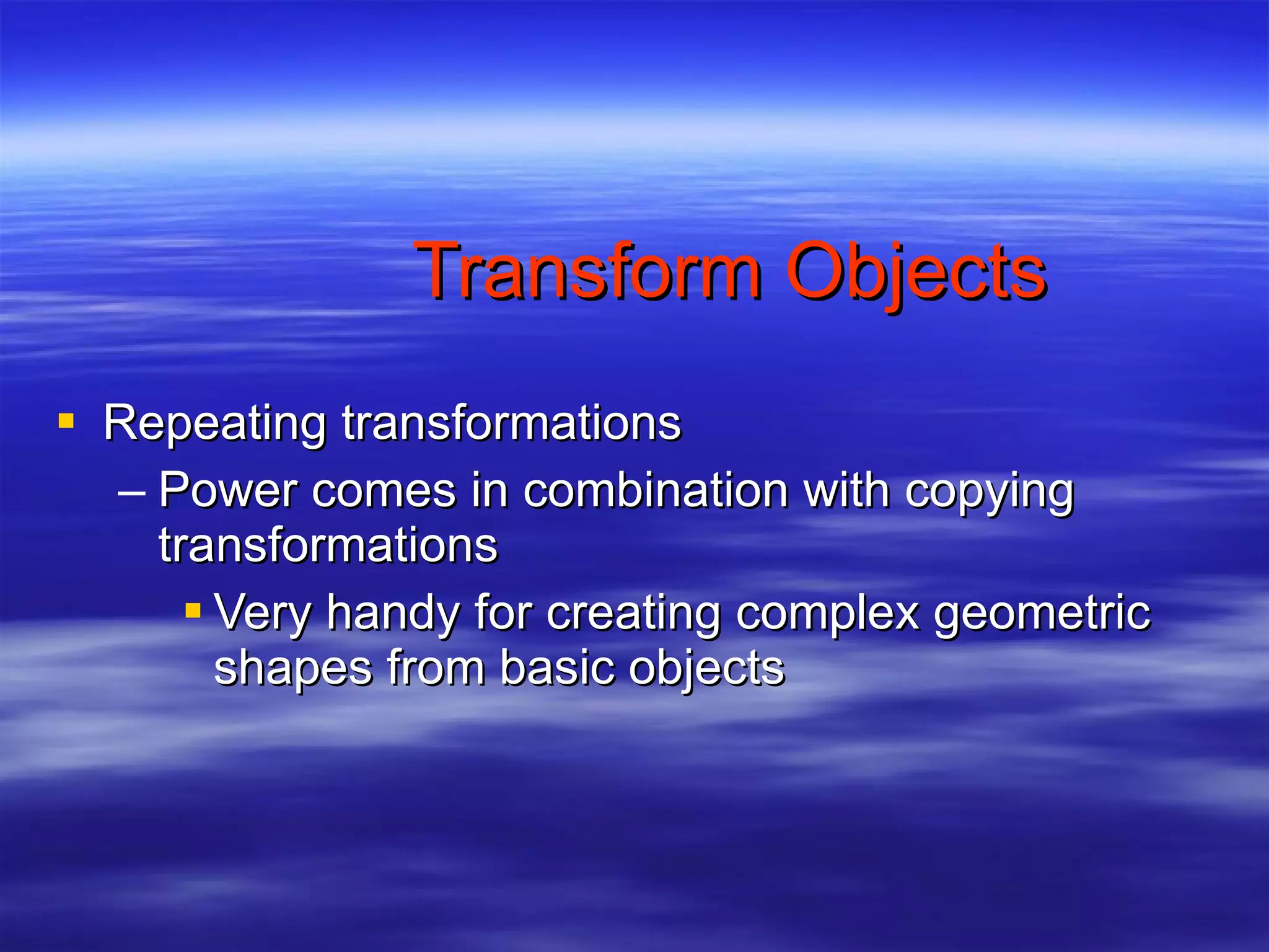 Transform Objects Repeating transformations Power comes in combination with copying transformations Very handy for creating complex geometric shapes from basic objects 