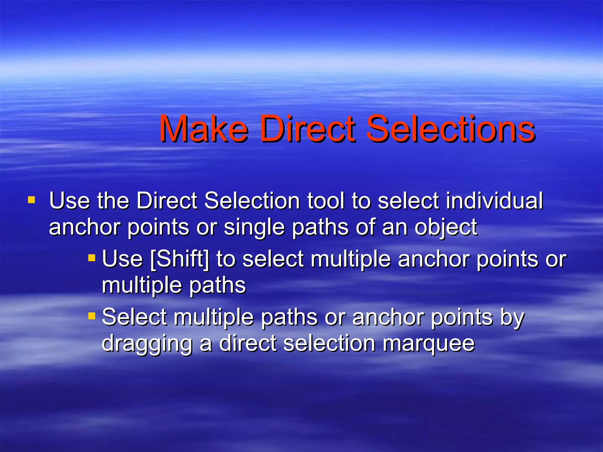 Make Direct Selections Use the Direct Selection tool to select individual anchor points or single paths of an object Use [Shift] to select multiple anchor points or multiple paths Select multiple paths or anchor points by dragging a direct selection marquee 