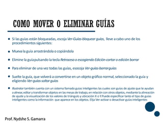 Si las guías están bloqueadas, escoja Ver-Guías-bloquear guías, lleve a cabo uno de los
procedimientos siguientes:
Muevala guía arrastrándola ocopiándola
Elimine la guíapulsando la tecla Retrocesoo escogiendo Edición-cortaro edición borrar
Paraeliminar de una vez todas las guías, esocoja Ver-guías-borrarguías
Suelte la guía, que volverá a convertirse en un objeto gráfico normal, seleccionado la guía y
eligiendo Ver-guías-soltarguías
Illustrator también cuenta con un sistema llamado guias inteligentes las cuales son guías de ajuste que te ayudan
aalinear,editar ytransformarobjetos enlasmesasdetrabajo,enrelacióncon otrosobjetos, mediantelaalineación
de ajuste y la visualización de los valores de triángulo y ubicación X o Y.Puede especificar tanto el tipo de guías
inteligentes como la información que aparece en los objetos. Elija Ver-activaro desactivar guíasinteligentes
36
 