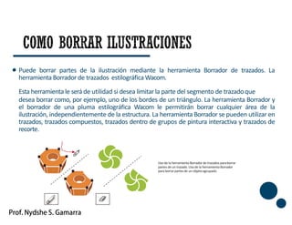 Puede borrar partes de la ilustración mediante la herramienta Borrador de trazados. La
herramienta Borrador de trazados estilográfica Wacom.
Esta herramienta le será de utilidad si desea limitar la parte del segmento de trazadoque
desea borrar como, por ejemplo, uno de los bordes de un triángulo. La herramienta Borrador y
el borrador de una pluma estilográfica Wacom le permitirán borrar cualquier área de la
ilustración, independientemente de la estructura. La herramienta Borrador se pueden utilizar en
trazados, trazados compuestos, trazados dentro de grupos de pintura interactiva y trazados de
recorte.
45
Usode la herramienta Borrador de trazados paraborrar
partes de un trazado.Uso de la herramienta Borrador
para borrar partes de un objetoagrupado
 