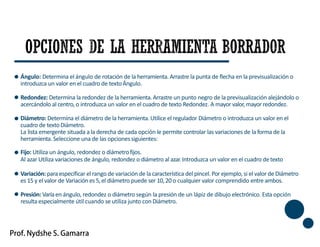 Ángulo: Determina el ángulo de rotación de la herramienta.Arrastre la punta de flecha en la previsualización o
introduzca un valor en el cuadro de textoÁngulo.
Redondez: Determina la redondez de la herramienta.Arrastre un punto negro de la previsualización alejándolo o
acercándolo al centro, o introduzca un valor en el cuadro de texto Redondez. A mayor valor,mayor redondez.
Diámetro: Determina el diámetro de la herramienta.Utilice el regulador Diámetro o introduzca un valor en el
cuadro de textoDiámetro.
La lista emergente situada a la derecha de cada opción le permite controlar las variaciones de la forma de la
herramienta.Seleccione una de las opcionessiguientes:
Fijo: Utiliza un ángulo, redondez o diámetrofijos.
Al azar Utiliza variaciones de ángulo, redondez o diámetro al azar.Introduzca un valor en el cuadro detexto
Variación: paraespecificar el rango de variación de la característica del pincel. Porejemplo, si el valor de Diámetro
es 15 y el valor de Variación es 5,el diámetro puede ser 10,20 o cualquier valor comprendido entre ambos.
Presión: Varíaen ángulo, redondez o diámetro según la presión de un lápiz de dibujo electrónico. Esta opción
resulta especialmente útil cuando se utiliza junto conDiámetro.
46
 
