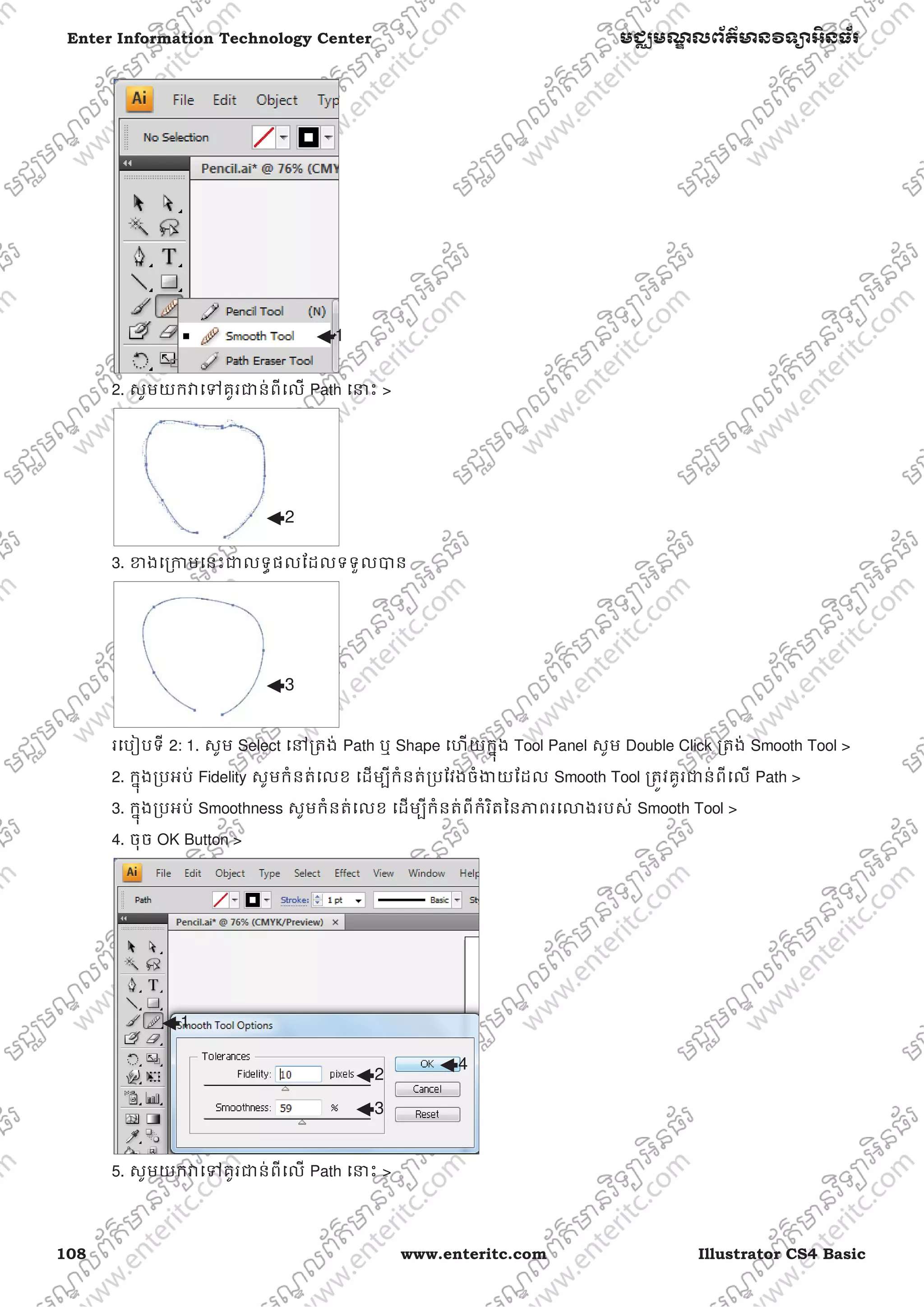 108 www.enteritc.com Illustrator CS4 Basic
Enter Information Technology Center មជƆមណƋ លព័ត៌ǋន˛ទǚអ˫នធ័រ
2. សូមយកǏេǵគូរƺន់ពីេល Path េǆះ >
3. ƴងេƙƳមេនះƺលទƑផលែដលទទួលǇន
រេបȢបទី 2: 1. សូម Select េǷƙតង់ Path ឬ Shape េហយកƒុង Tool Panel សូម Double Click ƙតង់ Smooth Tool >
2. កƒុងƙបអប់ Fidelity សូមកំនត់េលខ េដមƓីកំនត់ƙបែវងចំƷយែដល Smooth Tool ƙតȪវគូរƺន់ពីេល Path >
3. កƒុងƙបអប់ Smoothness សូមកំនត់េលខ េដមƓីកំនត់ពីកំរិតៃនǊពរេǎងរបស់ Smooth Tool >
4. ចុច OK Button >
5. សូមយកǏេǵគូរƺន់ពីេល Path េǆះ >
1
2
3
1
2
3
4
 