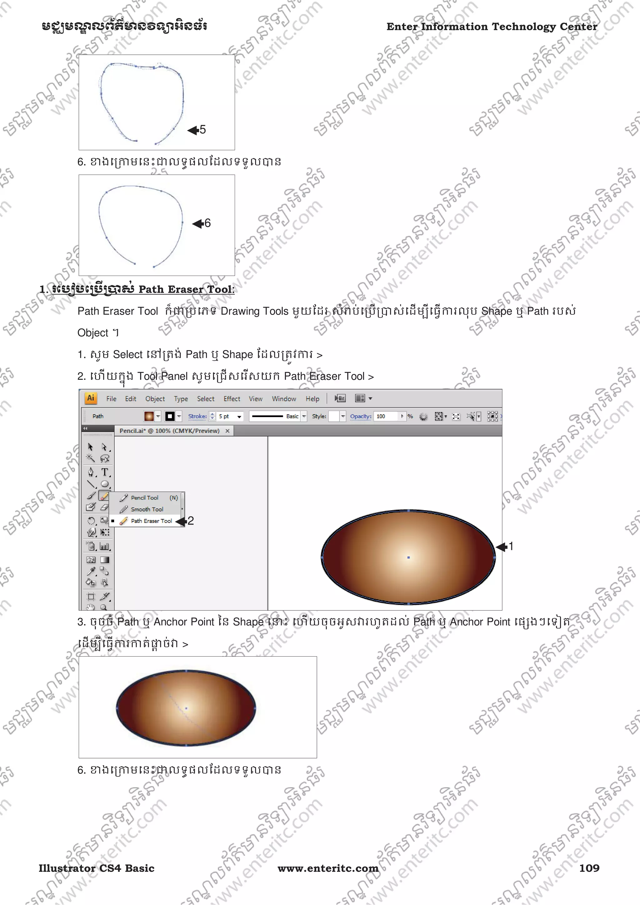 Illustrator CS4 Basic www.enteritc.com 109
មជƆមណƋ លព័ត៌ǋន˛ទǚអ˫នធ័រ Enter Information Technology Center
6. ƴងេƙƳមេនះƺលទƑផលែដលទទួលǇន
1. រេបȢបេƙ˯ˬƙ˰ស់ Path Eraser Tool:
Path Eraser Tool ក៏ƺƙបេភទ Drawing Tools មួយែដរ សំǍប់េƙបƙǇស់េដមƓីេធƛƳរលុប Shape ឬ Path របស់
Object ។
1. សូម Select េǷƙតង់ Path ឬ Shape ែដលƙតȪវƳរ >
2. េហយកƒុង Tool Panel សូមេƙជសេរសយក Path Eraser Tool >
3. ចុចចំ Path ឬ Anchor Point ៃន Shape េǆះ េហយចុចអូសǏរហូតដល់ Path ឬ Anchor Point េផƞងៗេទȢត
េដមƓីេធƛƳរƳត់ǈƎ ច់Ǐ >
6. ƴងេƙƳមេនះƺលទƑផលែដលទទួលǇន
1
2
5
6
 