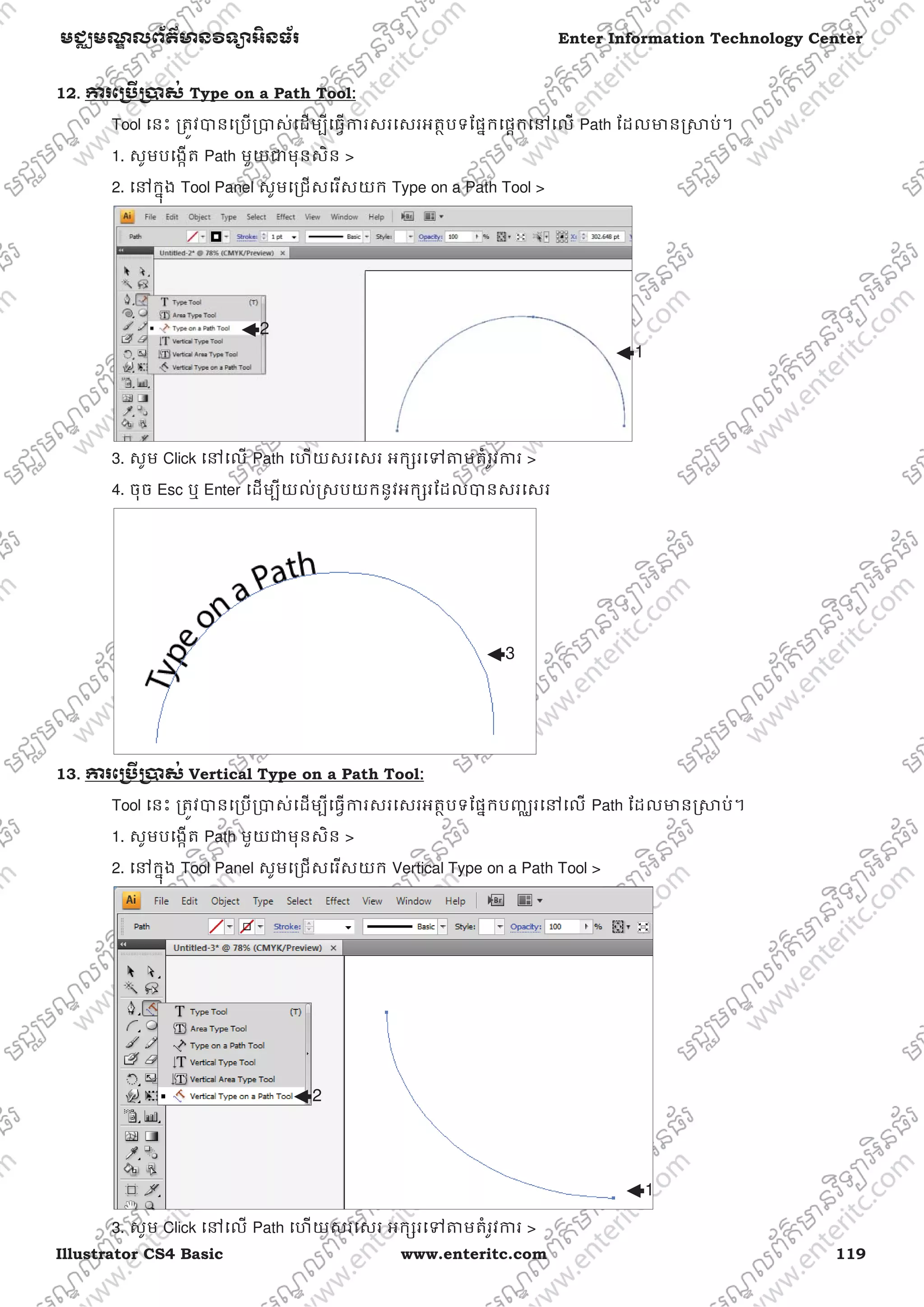 Illustrator CS4 Basic www.enteritc.com 119
មជƆមណƋ លព័ត៌ǋន˛ទǚអ˫នធ័រ Enter Information Technology Center
12.. Ƴរេƙ˯ˬƙ˰ស់ Type on a Path Tool:
Tool េនះ ƙតȪវǇនេƙបƙǇស់េដមƓីេធƛƳរសរេសរអតƏបទែផƒកេផƎកេǷេល Path ែដលǋនȯǒប់។
1. សូមបេងžត Path មួយƺមុនសិន >
2. េǷកƒុង Tool Panel សូមេƙជសេរសយក Type on a Path Tool >
3. សូម Click េǷេល Path េហយសរេសរ អកƞរេǵǂមតំរូវƳរ >
4. ចុច Esc ឬ Enter េដមƓីយល់ȯសបយកនូវអកƞរែដលǇនសរេសរ
13. Ƴរេƙ˯ˬƙ˰ស់ Vertical Type on a Path Tool:
Tool េនះ ƙតȪវǇនេƙបƙǇស់េដមƓីេធƛƳរសរេសរអតƏបទែផƒកបȥƆរេǷេល Path ែដលǋនȯǒប់។
1. សូមបេងžត Path មួយƺមុនសិន >
2. េǷកƒុង Tool Panel សូមេƙជសេរសយក Vertical Type on a Path Tool >
3. សូម Click េǷេល Path េហយសរេសរ អកƞរេǵǂមតំរូវƳរ >
1
2
2
1
3
 