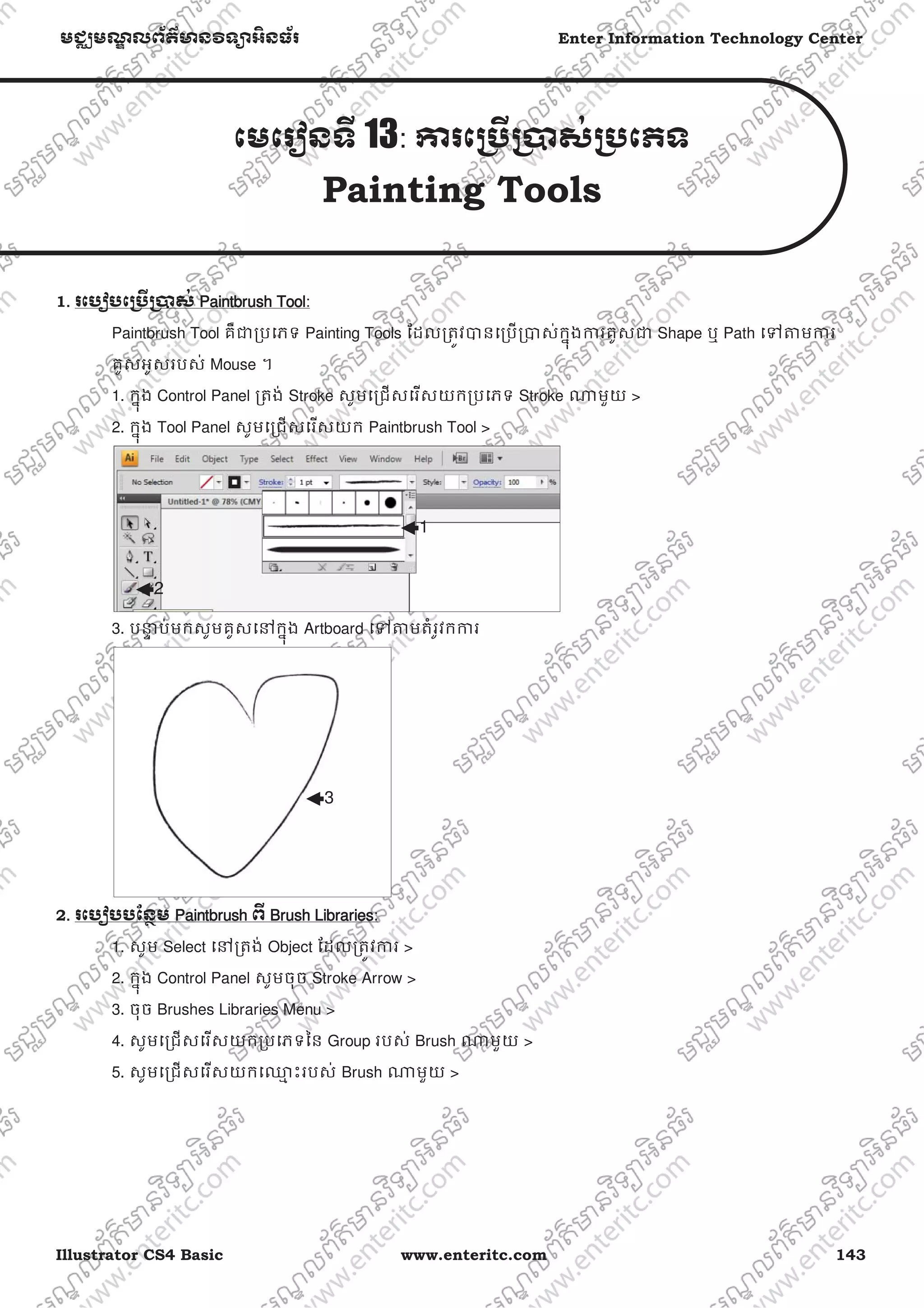 Illustrator CS4 Basic www.enteritc.com 143
មជƆមណƋ លព័ត៌ǋន˛ទǚអ˫នធ័រ Enter Information Technology Center
េមេរȢនទˬ 13: Ƴរេƙ˯ˬƙ˰ស់ƙ˯េភទ
Painting Tools
1. រេបȢបេƙ˯ˬƙ˰ស់ PPaintbrush Tool:
Paintbrush Tool គឺƺƙបេភទ Painting Tools ែដលƙតȪវǇនេƙបƙǇស់កƒុងƳរគូសƺ Shape ឬ Path េǵǂមƳរ
គូសអូសរបស់ Mouse ។
1. កƒុង Control Panel ƙតង់ Stroke សូមេƙជសេរសយកƙបេភទ Stroke ǁមួយ >
2. កƒុង Tool Panel សូមេƙជសេរសយក Paintbrush Tool >
3. បǆƐ ប់មកសូមគូសេǷកƒុង Artboard េǵǂមតំរូវកƳរ
2. រេបȢបបែនƏម PPaintbrush ពˬ BBrush Libraries:
1. សូម Select េǷƙតង់ Object ែដលƙតȪវƳរ >
2. កƒុង Control Panel សូមចុច Stroke Arrow >
3. ចុច Brushes Libraries Menu >
4. សូមេƙជសេរសយកƙបេភទៃន Group របស់ Brush ǁមួយ >
5. សូមេƙជសេរសយកេƻƗ ះរបស់ Brush ǁមួយ >
1
2
3
 