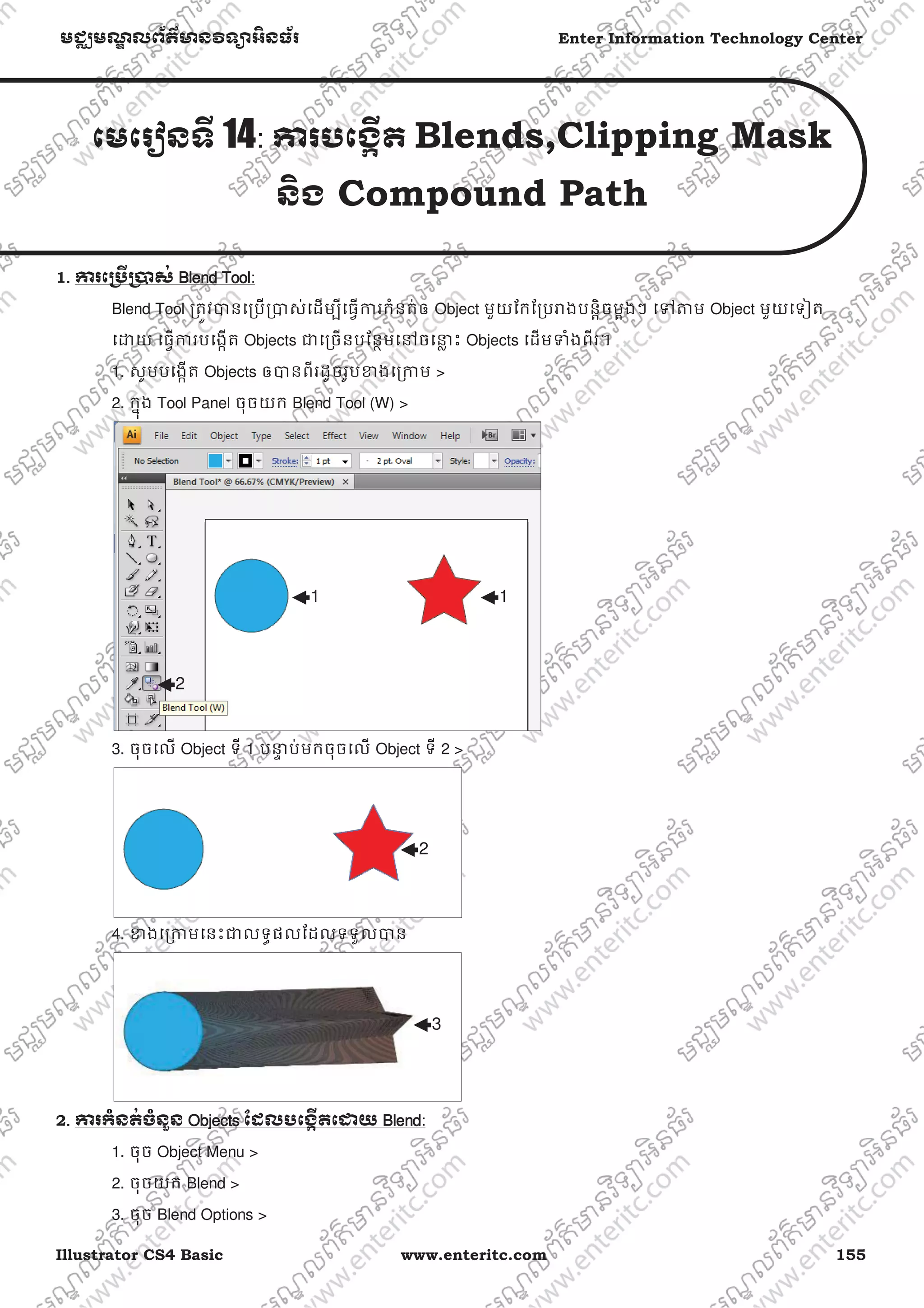 Illustrator CS4 Basic www.enteritc.com 155
មជƆមណƋ លព័ត៌ǋន˛ទǚអ˫នធ័រ Enter Information Technology Center
េមេរȢនទˬ 14: Ƴរបេងžˬត Blends,Clipping Mask
ន˫ង Compound Path
1. Ƴរេƙ˯ˬƙ˰ស់ BBlend Tool:
Blend Tool ƙតȪវǇនេƙបƙǇស់េដមƓីេធƛƳរកំនត់ឲ Object មួយែកែƙបǍងបនƎិចមƎងៗ េǵǂម Object មួយេទȢត
េƽយ េធƛƳរបេងžត Objects ƺេƙចនបែនƏមេǷចេǆƚ ះ Objects េដមǄំងពីរ។
1. សូមបេងžត Objects ឲǇនពីរដូចរូបƴងេƙƳម >
2. កƒុង Tool Panel ចុចយក Blend Tool (W) >
3. ចុចេល Object ទី 1 បǆƐ ប់មកចុចេល Object ទី 2 >
4. ƴងេƙƳមេនះƺលទƑផលែដលទទួលǇន
2. Ƴរកំនត់ចំនួន OObjects ែដលបេងžˬតេƽយ BBlend:
1. ចុច Object Menu >
2. ចុចយក Blend >
3. ចុច Blend Options >
11
2
2
3
 
