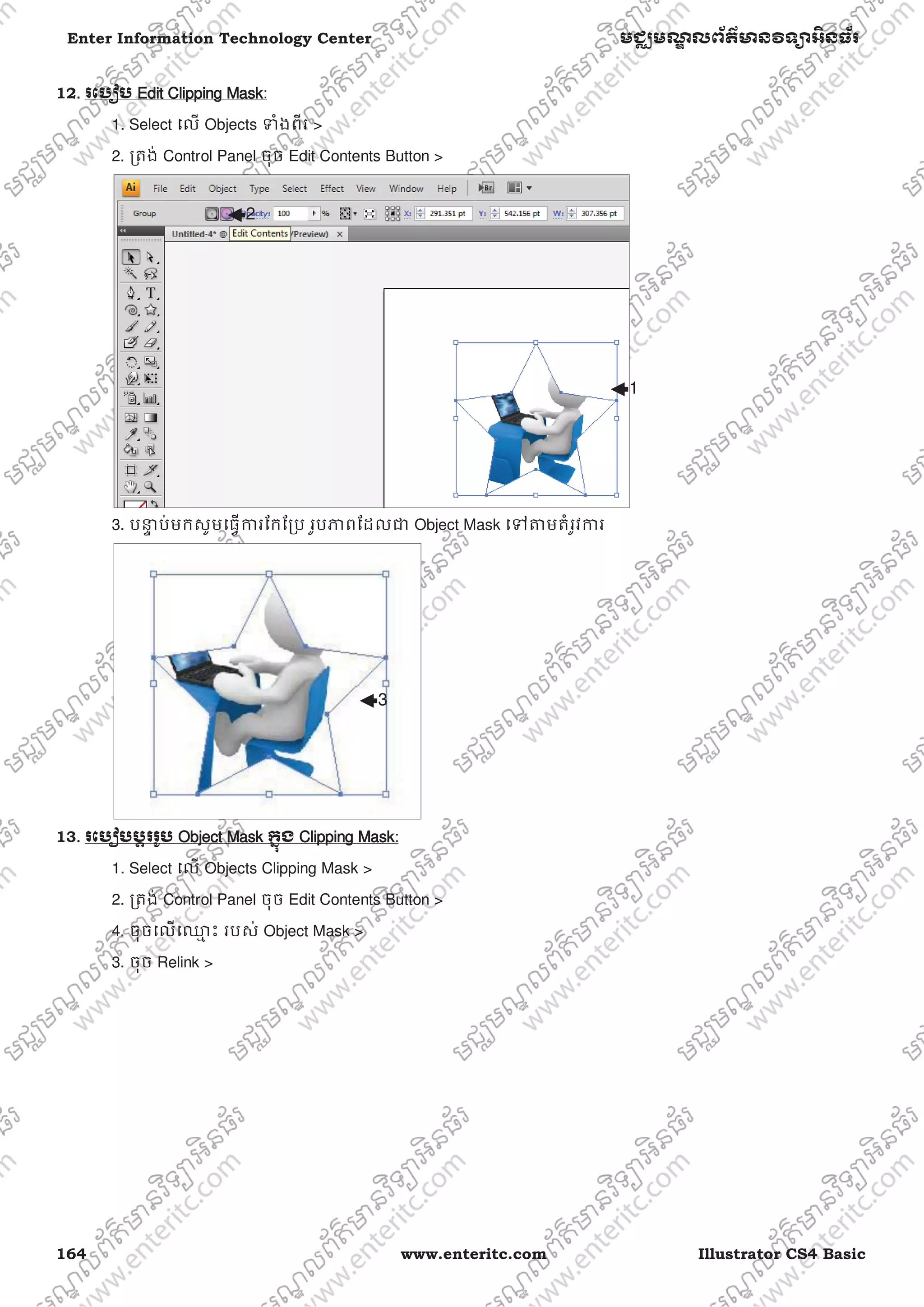 164 www.enteritc.com Illustrator CS4 Basic
Enter Information Technology Center មជƆមណƋ លព័ត៌ǋន˛ទǚអ˫នធ័រ
12.. រេបȢប Edit CClipping Mask:
1. Select េល Objects Ǆំងពីរ >
2. ƙតង់ Control Panel ចុច Edit Contents Button >
3. បǆƐ ប់មកសូមេធƛƳរែកែƙប រូបǊពែដលƺ Object Mask េǵǂមតំរូវƳរ
13. រេបȢប˯Ǝររូប OObject Mask កƒុង CClipping Mask:
1. Select េល Objects Clipping Mask >
2. ƙតង់ Control Panel ចុច Edit Contents Button >
4. ចុចេលេƻƗ ះ របស់ Object Mask >
3. ចុច Relink >
3
1
2
 