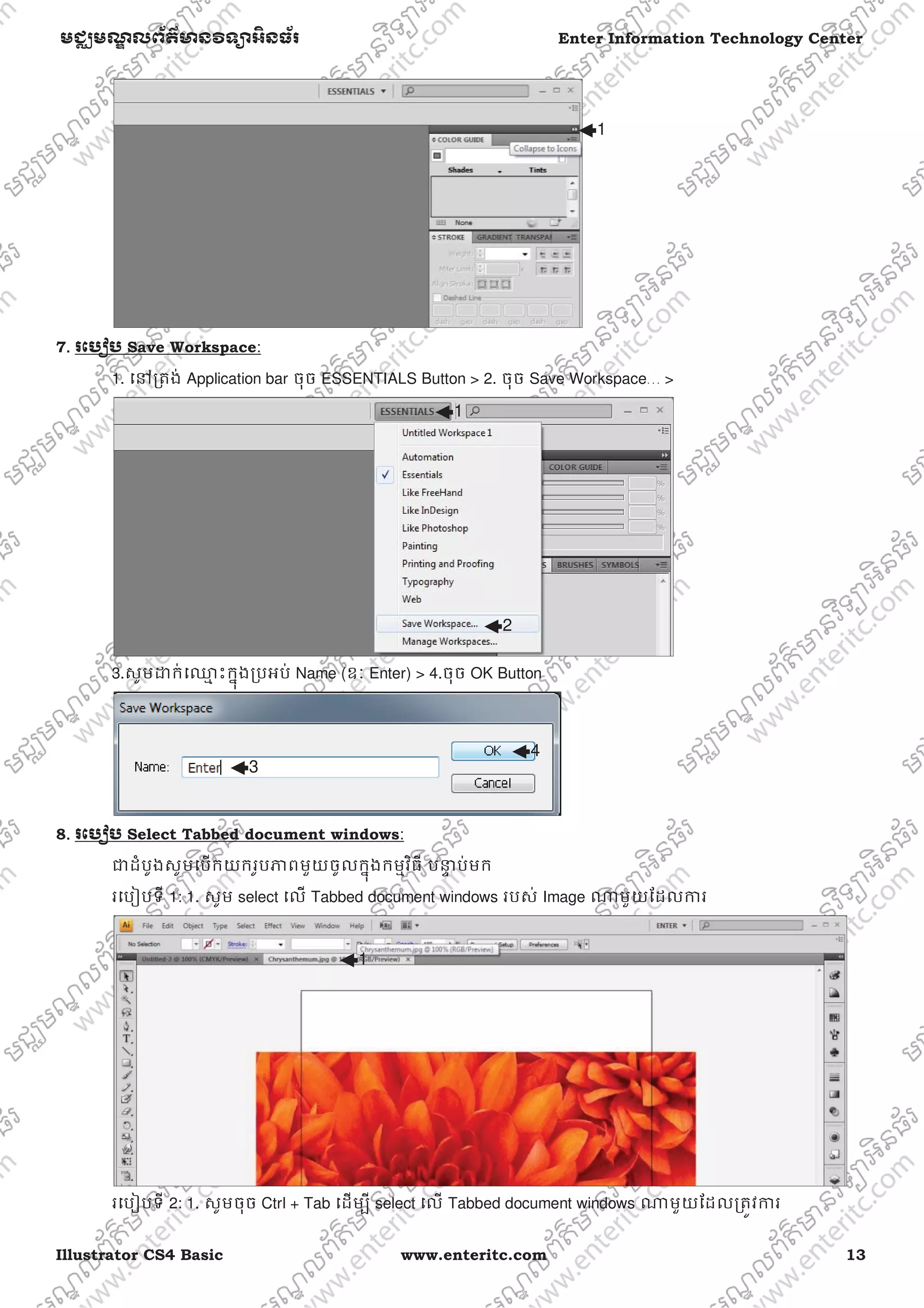 Illustrator CS4 Basic www.enteritc.com 13
មជƆមណƋ លព័ត៌ǋន˛ទǚអ˫នធ័រ Enter Information Technology Center
7.. រេបȢប Save Workspace:
1. េǷƙតង់ Application bar ចុច ESSENTIALS Button > 2. ចុច Save Workspace… >
3.សូមƽក់េƻƗ ះកƒុងƙបអប់ Name (ឧៈ Enter) > 4.ចុច OK Button
8. រេបȢប Select Tabbed document windows:
ƺដំបូងសូមេបកយករូបǊពមួយចូលកƒុងកមƗវិធី បǆƐ ប់មក
រេបȢបទី 1: 1. សូម select េល Tabbed document windows របស់ Image ǁមួយែដលƳរ
រេបȢបទី 2: 1. សូមចុច Ctrl + Tab េដមƓី select េល Tabbed document windows ǁមួយែដលƙតȪវƳរ
1
1
3
4
1
2
 