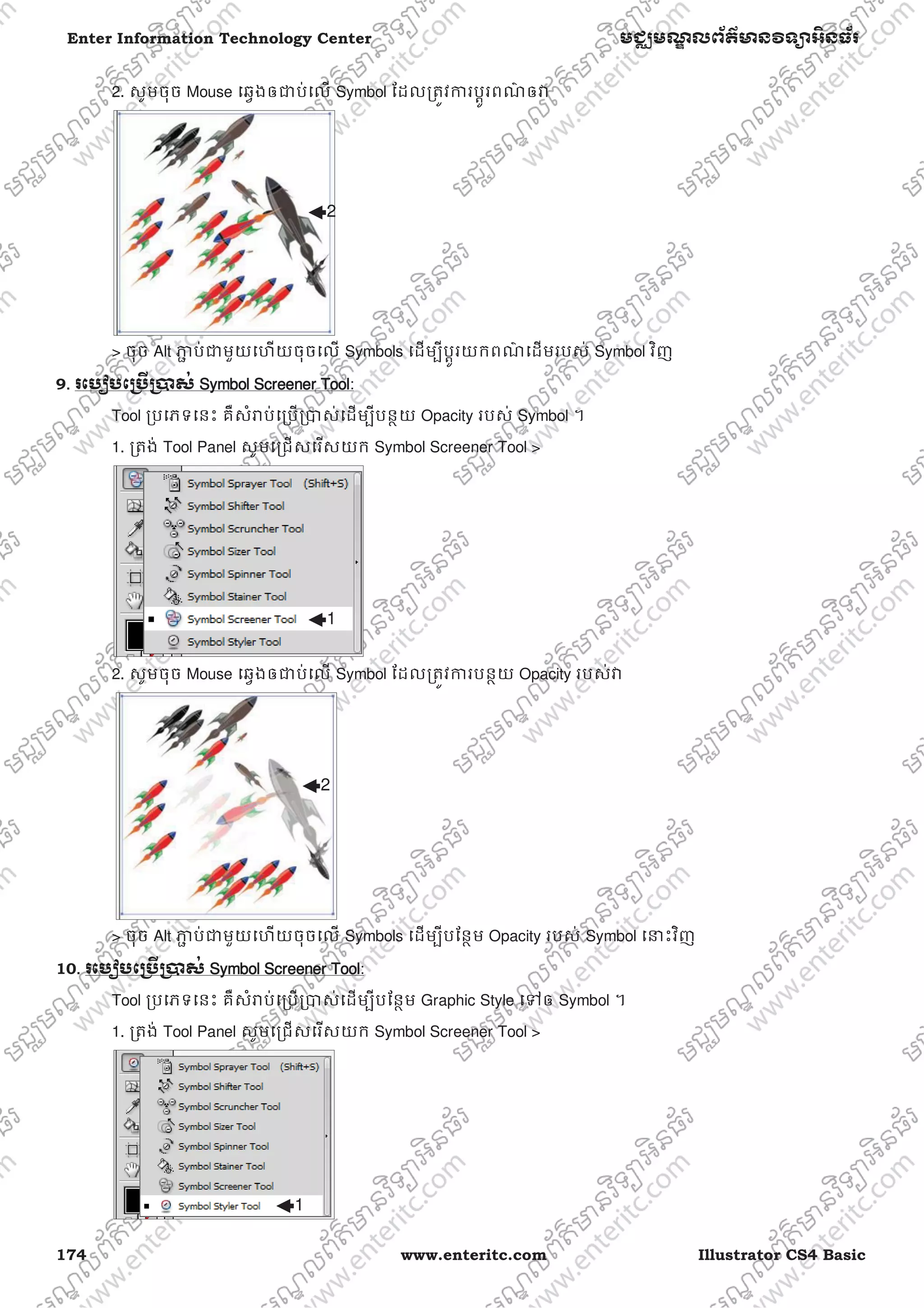 174 www.enteritc.com Illustrator CS4 Basic
Enter Information Technology Center មជƆមណƋ លព័ត៌ǋន˛ទǚអ˫នធ័រ
2. សូមចុច Mouse េឆƛងឲƺប់េល Symbol ែដលƙតȪវƳរបƎូរពណ៌ ឲǏ
> ចុច Alt Ǌƅ ប់ƺមួយេហយចុចេល Symbols េដមƓីបƎូរយកពណ៌ េដមរបស់ Symbol វិញ
9.. រេបȢបេƙ˯ˬƙ˰ស់ SSymbol SScreener Tool:
Tool ƙបេភទេនះ គឺសំǍប់េƙបƙǇស់េដមƓីបនƏយ Opacity របស់ Symbol ។
1. ƙតង់ Tool Panel សូមេƙជសេរសយក Symbol Screener Tool >
2. សូមចុច Mouse េឆƛងឲƺប់េល Symbol ែដលƙតȪវƳរបនƏយ Opacity របស់Ǐ
> ចុច Alt Ǌƅ ប់ƺមួយេហយចុចេល Symbols េដមƓីបែនƏម Opacity របស់ Symbol េǆះវិញ
10. រេបȢបេƙ˯ˬƙ˰ស់ SSymbol SScreener Tool:
Tool ƙបេភទេនះ គឺសំǍប់េƙបƙǇស់េដមƓីបែនƏម Graphic Style េǵឲ Symbol ។
1. ƙតង់ Tool Panel សូមេƙជសេរសយក Symbol Screener Tool >
2
1
2
1
 