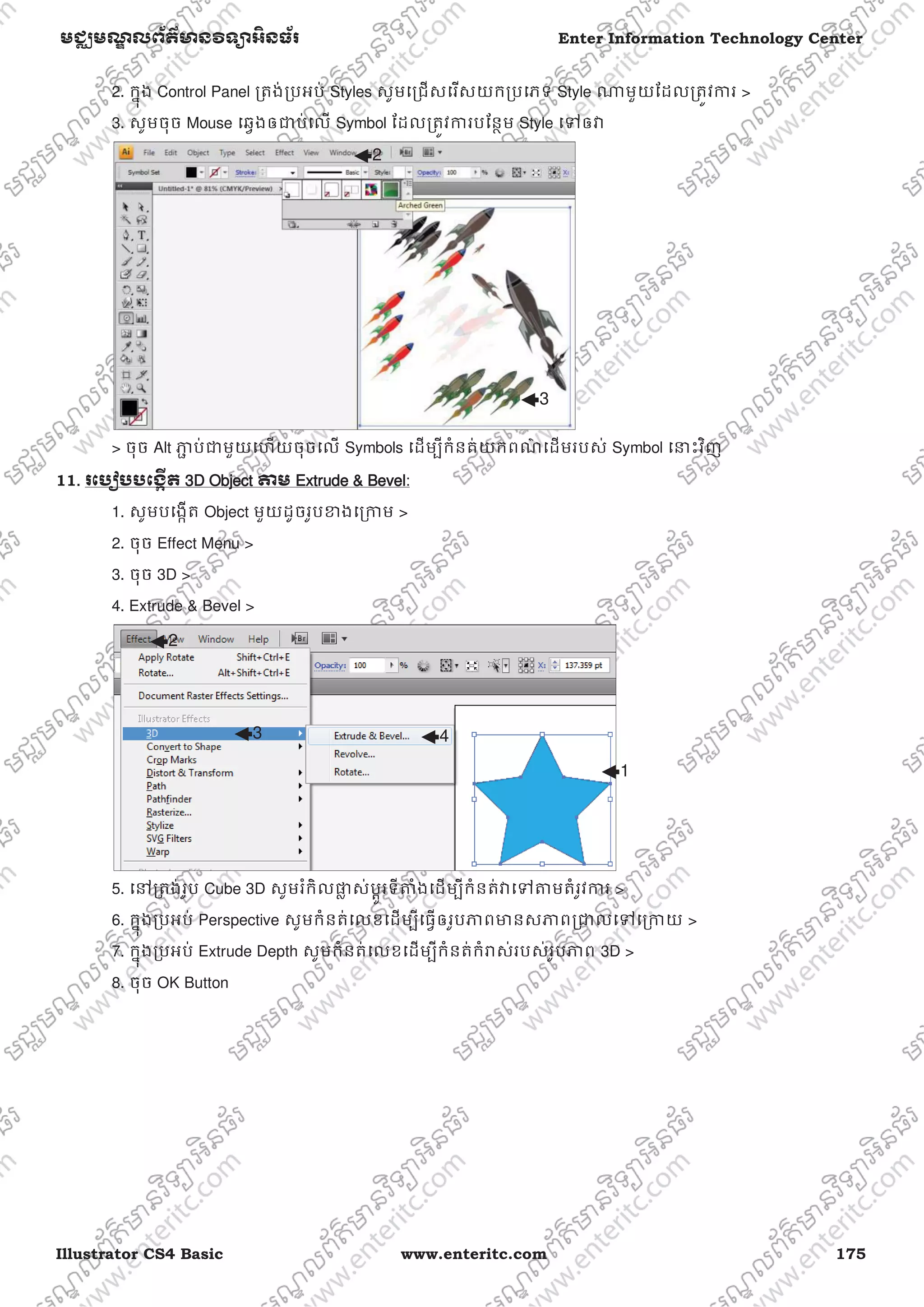 Illustrator CS4 Basic www.enteritc.com 175
មជƆមណƋ លព័ត៌ǋន˛ទǚអ˫នធ័រ Enter Information Technology Center
2. កƒុង Control Panel ƙតង់ƙបអប់ Styles សូមេƙជសេរសយកƙបេភទ Style ǁមួយែដលƙតȪវƳរ >
3. សូមចុច Mouse េឆƛងឲƺប់េល Symbol ែដលƙតȪវƳរបែនƏម Style េǵឲǏ
> ចុច Alt Ǌƅ ប់ƺមួយេហយចុចេល Symbols េដមƓីកំនត់យកពណ៌ េដមរបស់ Symbol េǆះវិញ
11.. រេបȢបបេងžˬត 33D Object ǂម EExtrude & Bevel:
1. សូមបេងžត Object មួយដូចរូបƴងេƙƳម >
2. ចុច Effect Menu >
3. ចុច 3D >
4. Extrude & Bevel >
5. េǷƙតង់រូប Cube 3D សូមរំកិលǈƚ ស់បƎូរទីǂំងេដមƓីកំនត់ǏេǵǂមតំរូវƳរ >
6. កƒុងƙបអប់ Perspective សូមកំនត់េលខេដមƓីេធƛឲរូបǊពǋនសǊពƙƺលេǵេƙƳយ >
7. កƒុងƙបអប់ Extrude Depth សូមកំនត់េលខេដមƓីកំនត់កំǍស់របស់រូបǊព 3D >
8. ចុច OK Button
2
3
1
2
3 4
 
