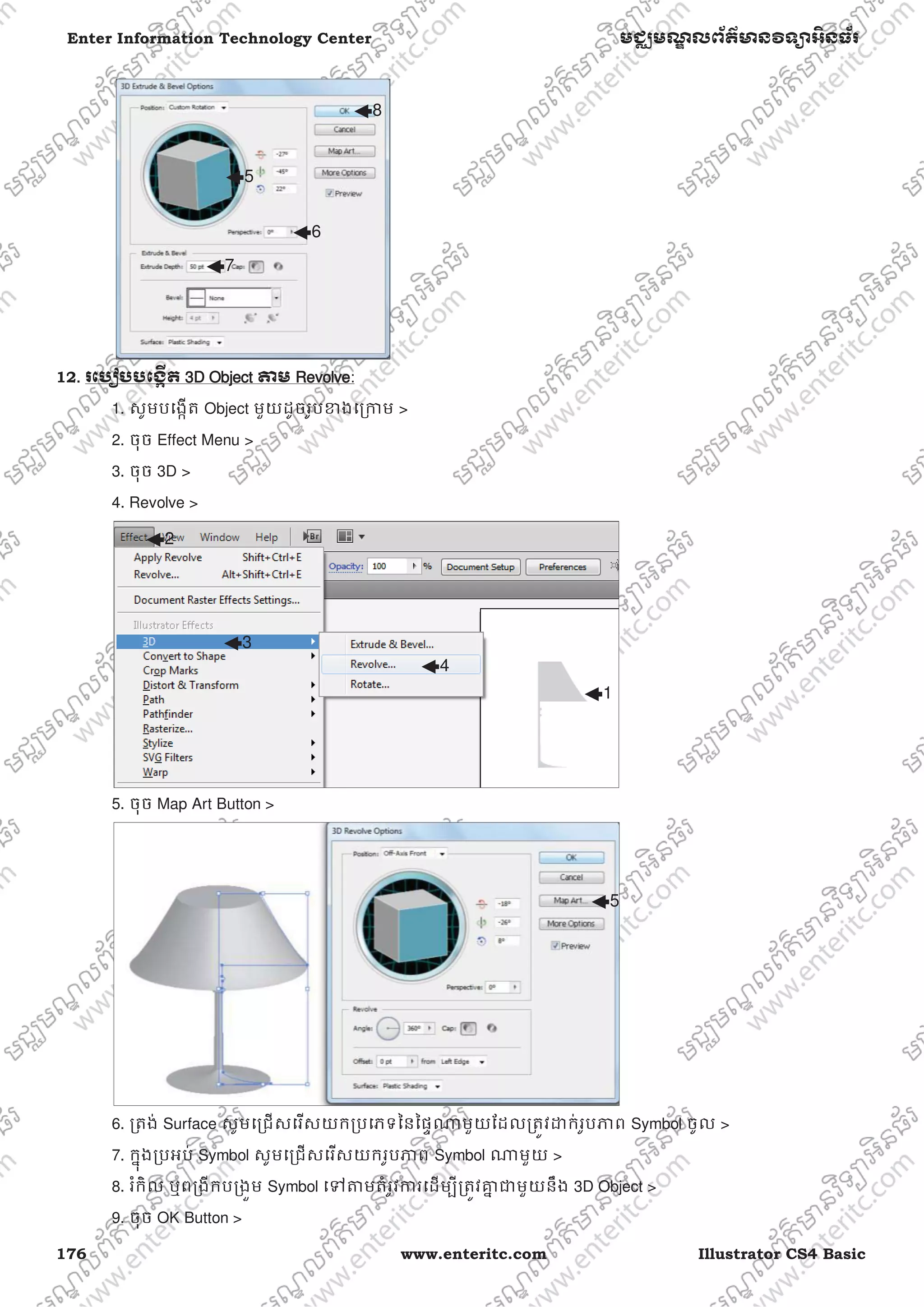 176 www.enteritc.com Illustrator CS4 Basic
Enter Information Technology Center មជƆមណƋ លព័ត៌ǋន˛ទǚអ˫នធ័រ
12.. រេបȢបបេងžˬត 33D Object ǂម RRevolve:
1. សូមបេងžត Object មួយដូចរូបƴងេƙƳម >
2. ចុច Effect Menu >
3. ចុច 3D >
4. Revolve >
5. ចុច Map Art Button >
6. ƙតង់ Surface សូមេƙជសេរសយកƙបេភទៃនៃផƐǁមួយែដលƙតȪវƽក់រូបǊព Symbol ចូល >
7. កƒុងƙបអប់ Symbol សូមេƙជសេរសយករូបǊព Symbol ǁមួយ >
8. រំកិល ឬពƙងីកបƙងȫម Symbol េǵǂមតំរូវƳរេដមƓីƙតȪវƵƒ ƺមួយនឹង 3D Object >
9. ចុច OK Button >
5
6
7
8
1
2
3
4
5
 