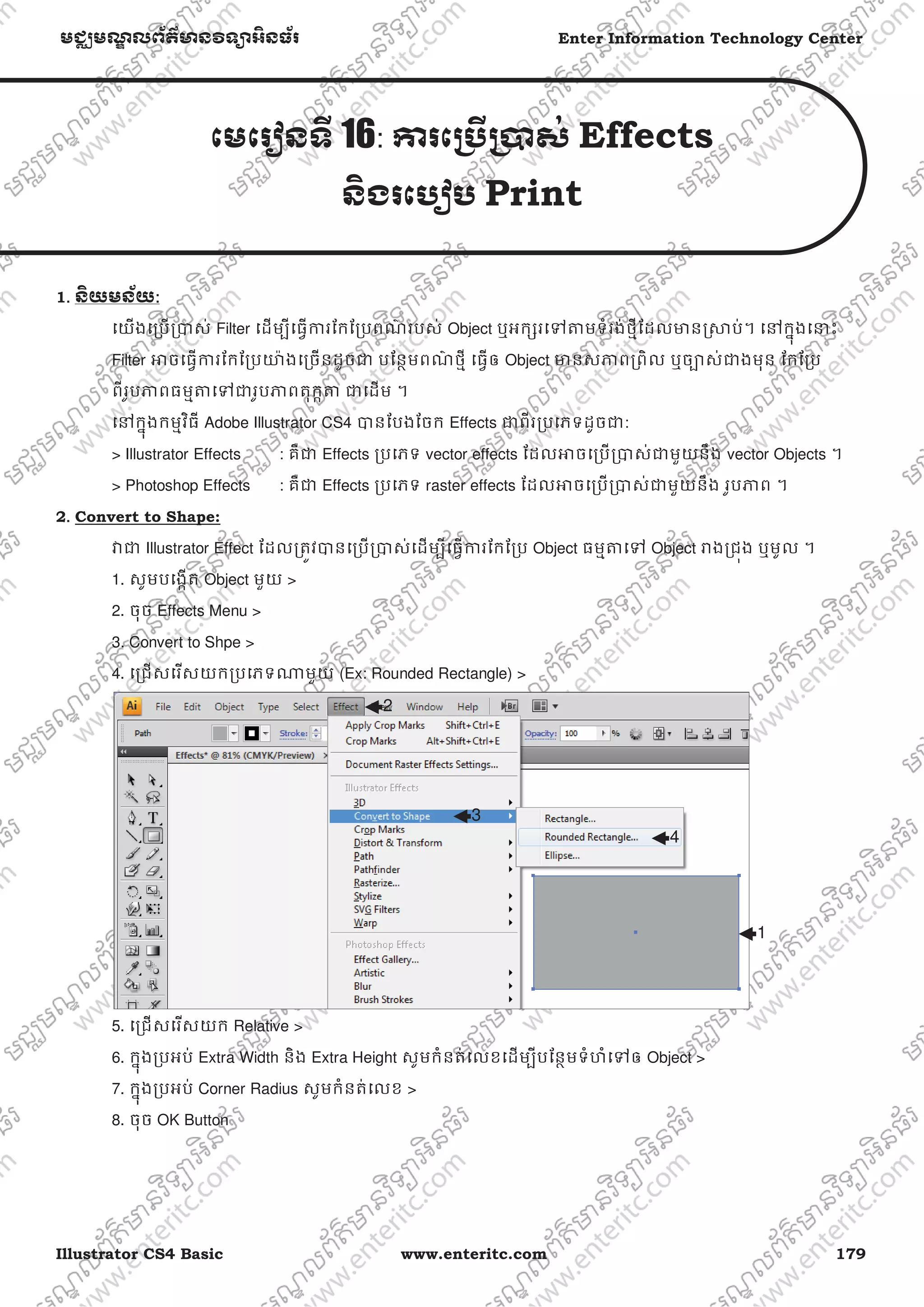 Illustrator CS4 Basic www.enteritc.com 179
មជƆមណƋ លព័ត៌ǋន˛ទǚអ˫នធ័រ Enter Information Technology Center
េមេរȢនទˬ 16: Ƴរេƙ˯ˬƙ˰ស់ Effects
ន˫ងរេបȢប Print
1. ន˫យមន័យ:
េយងេƙបƙǇស់ Filter េដមƓីេធƛƳរែកែƙបពណ៌ របស់ Object ឬអកƞរេǵǂមទំរង់ថƗីែដលǋនȯǒប់។ េǷកƒុងេǆះ
Filter ǕចេធƛƳរែកែƙបǌ៉ ងេƙចនដូចƺ បែនƏមពណ៌ ថƗី េធƛឲ Object ǋនសǊពƙពិល ឬចǙស់ƺងមុន ែកែƙប
ពីរូបǊពធមƗǂេǵƺរូបǊពតុកžǂ ƺេដម ។
េǷកƒុងកមƗវិធី Adobe Illustrator CS4 Ǉនែបងែចក Effects ƺពីរƙបេភទដូចƺ:
> Illustrator Effects : គឺƺ Effects ƙបេភទ vector effects ែដលǕចេƙបƙǇស់ƺមួយនឹង vector Objects ។
> Photoshop Effects : គឺƺ Effects ƙបេភទ raster effects ែដលǕចេƙបƙǇស់ƺមួយនឹង រូបǊព ។
2. Convert to Shape:
Ǐƺ Illustrator Effect ែដលƙតȪវǇនេƙបƙǇស់េដមƓីេធƛƳរែកែƙប Object ធមƗǂេǵ Object Ǎងƙជȩង ឬមូល ។
1. សូមបេងžត Object មួយ >
2. ចុច Effects Menu >
3. Convert to Shpe >
4. េƙជសេរសយកƙបេភទǁមួយ (Ex: Rounded Rectangle) >
5. េƙជសេរសយក Relative >
6. កƒុងƙបអប់ Extra Width និង Extra Height សូមកំនត់េលខេដមƓីបែនƏមទំហំេǵឲ Object >
7. កƒុងƙបអប់ Corner Radius សូមកំនត់េលខ >
8. ចុច OK Button
2
3
4
1
 