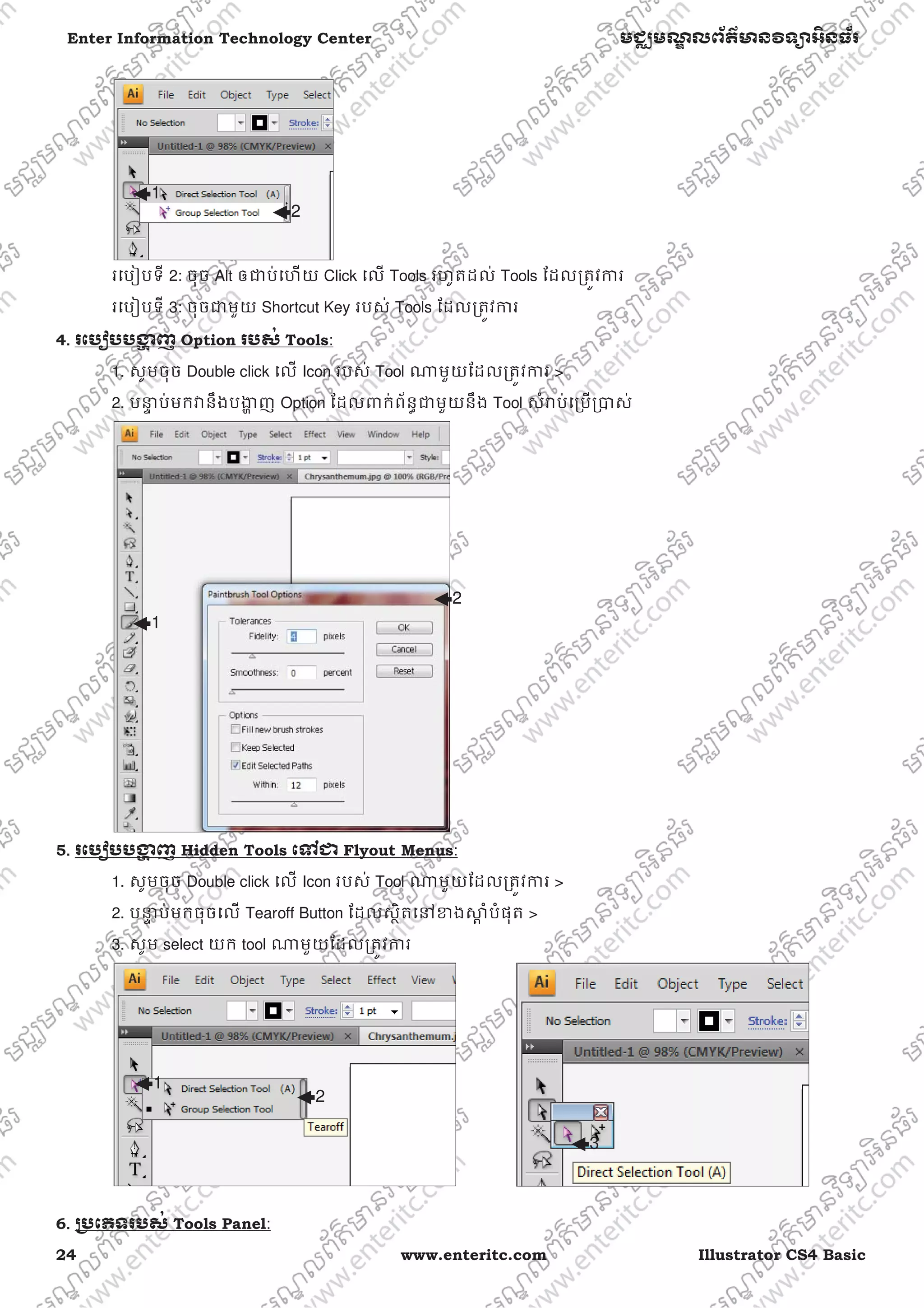 24 www.enteritc.com Illustrator CS4 Basic
Enter Information Technology Center មជƆមណƋ លព័ត៌ǋន˛ទǚអ˫នធ័រ
រេបȢបទី 2: ចុច Alt ឲƺប់េហយ Click េល Tools រហូតដល់ Tools ែដលƙតȪវƳរ
រេបȢបទី 3: ចុចƺមួយ Shortcut Key របស់ Tools ែដលƙតȪវƳរ
4.. រេបȢបបƷƟ ញ Option របស់ Tools:
1. សូមចុច Double click េល Icon របស់ Tool ǁមួយែដលƙតȪវƳរ >
2. បǆƐ ប់មកǏនឹងបƷƟ ញ Option ែដលǉក់ព័នƑƺមួយនឹង Tool សំǍប់េƙបƙǇស់
5. រេបȢបបƷƟ ញ Hidden Tools េǵƺ Flyout Menus:
1. សូមចុច Double click េល Icon របស់ Tool ǁមួយែដលƙតȪវƳរ >
2. បǆƐ ប់មកចុចេល Tearoff Button ែដលសƏិតេǷƴងǒƎ ំបំផុត >
3. សូម select យក tool ǁមួយែដលƙតȪវƳរ
6. ƙ˯េភទរបស់ Tools Panel:
1
2
1
2
2
1
3
 