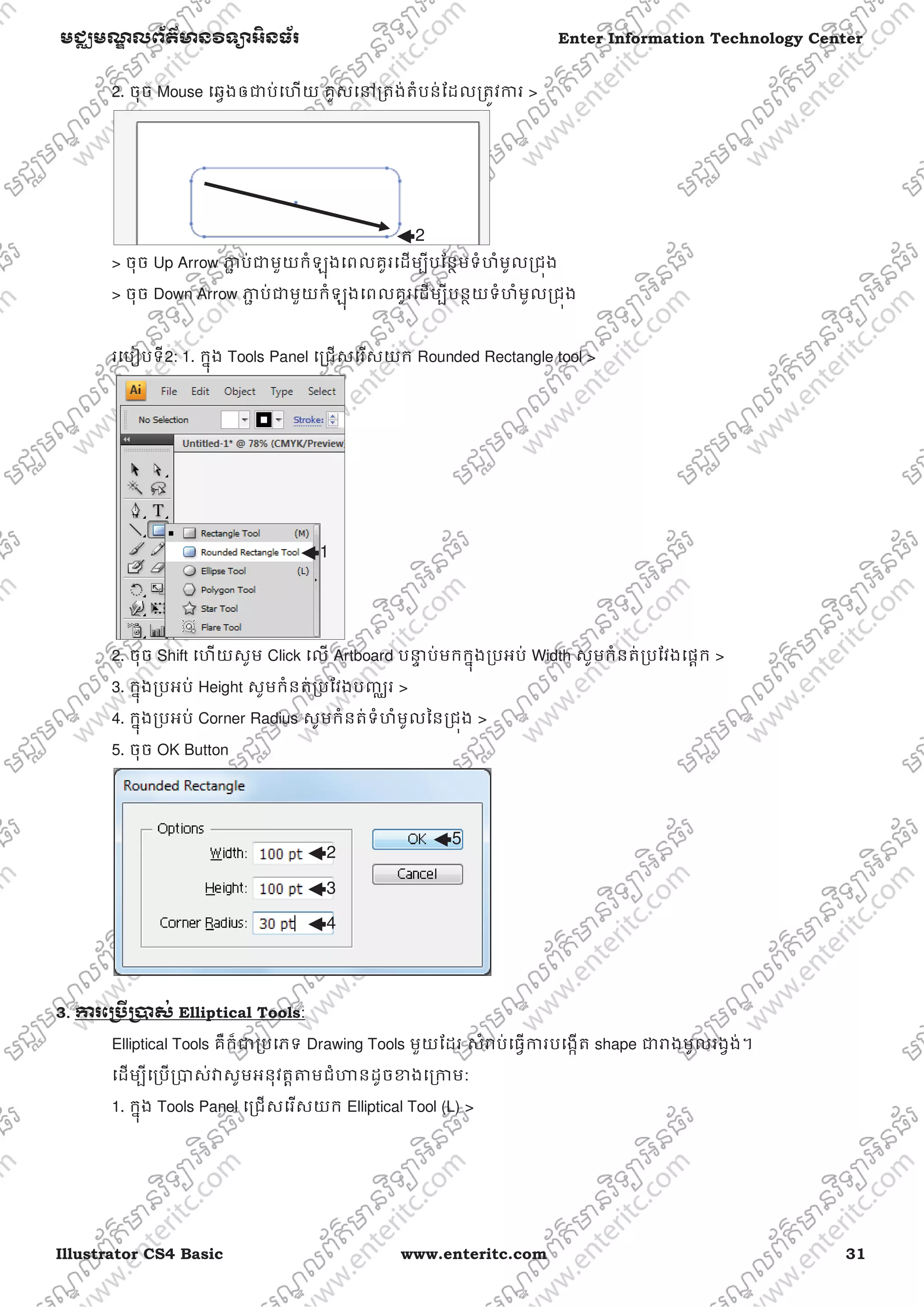 Illustrator CS4 Basic www.enteritc.com 31
មជƆមណƋ លព័ត៌ǋន˛ទǚអ˫នធ័រ Enter Information Technology Center
2. ចុច Mouse េឆƛងឲƺប់េហយ គូសេǷƙតង់តំបន់ែដលƙតȪវƳរ >
> ចុច Up Arrow Ǌƅ ប់ƺមួយកំឡុងេពលគូរេដមƓីបែនƏមទំហំមូលƙជȩង
> ចុច Down Arrow Ǌƅ ប់ƺមួយកំឡុងេពលគូរេដមƓីបនƏយទំហំមូលƙជȩង
រេបȢបទី2: 1. កƒុង Tools Panel េƙជសេរសយក Rounded Rectangle tool >
2. ចុច Shift េហយសូម Click េល Artboard បǆƐ ប់មកកƒុងƙបអប់ Width សូមកំនត់ƙបែវងេផƎក >
3. កƒុងƙបអប់ Height សូមកំនត់ƙបែវងបȥƆរ >
4. កƒុងƙបអប់ Corner Radius សូមកំនត់ទំហំមូលៃនƙជȩង >
5. ចុច OK Button
3.. Ƴរេƙ˯ˬƙ˰ស់ Elliptical Tools:
Elliptical Tools គឺក៏ƺƙបេភទ Drawing Tools មួយែដរ សំǍប់េធƛƳរបេងžត shape ƺǍងមូលរងƛង់។
េដមƓីេƙបƙǇស់ǏសូមអនុវតƎǂមជំǓនដូចƴងេƙƳម:
1. កƒុង Tools Panel េƙជសេរសយក Elliptical Tool (L) >
2
1
2
3
4
5
 