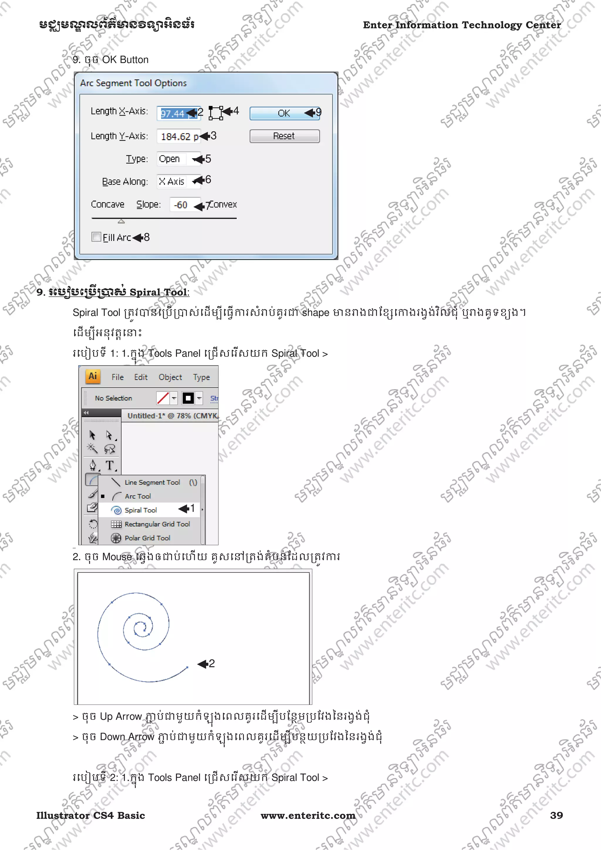 Illustrator CS4 Basic www.enteritc.com 39
មជƆមណƋ លព័ត៌ǋន˛ទǚអ˫នធ័រ Enter Information Technology Center
9. ចុច OK Button
9.. រេបȢបេƙ˯ˬƙ˰ស់ Spiral Tool:
Spiral Tool ƙតȪវǇនេƙបƙǇស់េដមƓីេធƛƳរសំǍប់គូរƺ shape ǋនǍងƺែខƞេƳងរងƛង់វិលជុំ ឬǍងគូទខƘង។
េដមƓីអនុវតƎេǆះ
រេបȢបទី 1: 1.កƒុង Tools Panel េƙជសេរសយក Spiral Tool >
2. ចុច Mouse េឆƛងឲƺប់េហយ គូសេǷƙតង់តំបន់ែដលƙតȪវƳរ
> ចុច Up Arrow Ǌƅ ប់ƺមួយកំឡុងេពលគូរេដមƓីបែនƏមƙបែវងៃនរងƛង់ជុំ
> ចុច Down Arrow Ǌƅ ប់ƺមួយកំឡុងេពលគូរេដមƓីបនƏយƙបែវងៃនរងƛង់ជុំ
រេបȢបទី 2: 1.កƒុង Tools Panel េƙជសេរសយក Spiral Tool >
1
2
3
2 4
5
6
7
8
9
 