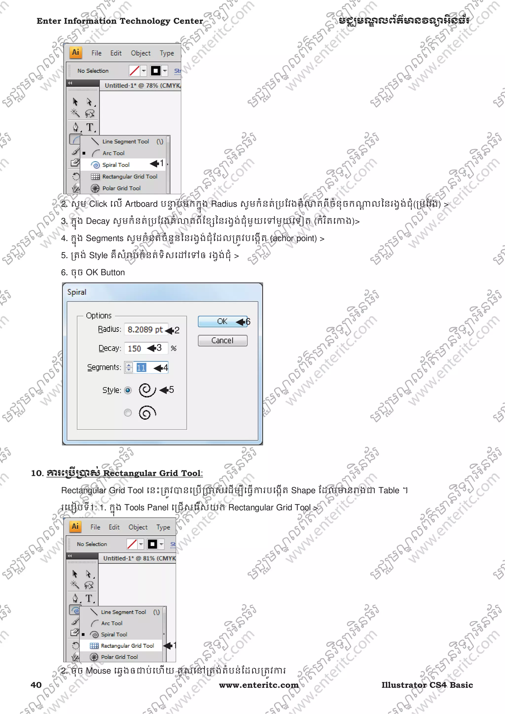 40 www.enteritc.com Illustrator CS4 Basic
Enter Information Technology Center មជƆមណƋ លព័ត៌ǋន˛ទǚអ˫នធ័រ
2. សូម Click េល Artboard បǆƐ ប់មកកƒុង Radius សូមកំនត់ƙបែវងគំǎតពីចំនុចកǁƎ លៃនរងƛង់ជុំ(ƙបែវង) >
3. កƒុង Decay សូមកំនត់ƙបែវងគំǎតពីែខƞៃនរងƛង់ជុំមួយេǵមួយេទȢត (កំរិតេƳង)>
4. កƒុង Segments សូមកំនត់ចំនួនៃនរងƛង់ជុំែដលƙតȪវបេងžត (achor point) >
5. ƙតង់ Style គឺសំǍប់កំនត់ទិសេǮេǵឲ រងƛង់ជុំ >
6. ចុច OK Button
10.. Ƴរេƙ˯ˬƙ˰ស់ Rectangular Grid Tool:
Rectangular Grid Tool េនះƙតȪវǇនេƙបƙǇស់េដមƓីេធƛƳរបេងžត Shape ែដលǋនǍងƺ Table ។
រេបȢបទី1: 1. កƒុង Tools Panel េƙជសេរសយក Rectangular Grid Tool >
2. ចុច Mouse េឆƛងឲƺប់េហយ គូសេǷƙតង់តំបន់ែដលƙតȪវƳរ
1
1
2
3
4
5
6
 