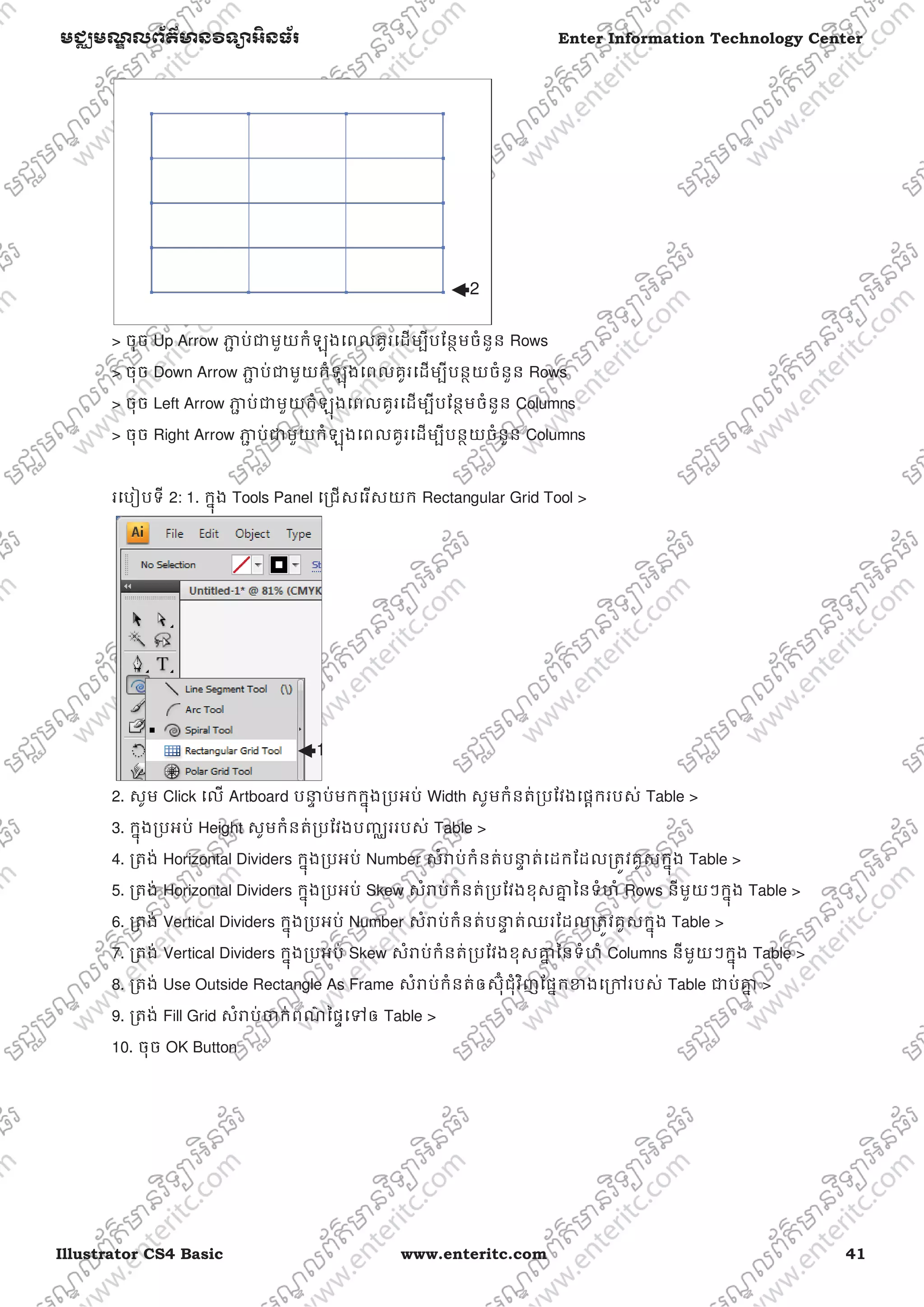 Illustrator CS4 Basic www.enteritc.com 41
មជƆមណƋ លព័ត៌ǋន˛ទǚអ˫នធ័រ Enter Information Technology Center
> ចុច Up Arrow Ǌƅ ប់ƺមួយកំឡុងេពលគូរេដមƓីបែនƏមចំនួន Rows
> ចុច Down Arrow Ǌƅ ប់ƺមួយកំឡុងេពលគូរេដមƓីបនƏយចំនួន Rows
> ចុច Left Arrow Ǌƅ ប់ƺមួយកំឡុងេពលគូរេដមƓីបែនƏមចំនួន Columns
> ចុច Right Arrow Ǌƅ ប់ƺមួយកំឡុងេពលគូរេដមƓីបនƏយចំនួន Columns
រេបȢបទី 2: 1. កƒុង Tools Panel េƙជសេរសយក Rectangular Grid Tool >
2. សូម Click េល Artboard បǆƐ ប់មកកƒុងƙបអប់ Width សូមកំនត់ƙបែវងេផƎករបស់ Table >
3. កƒុងƙបអប់ Height សូមកំនត់ƙបែវងបȥƆររបស់ Table >
4. ƙតង់ Horizontal Dividers កƒុងƙបអប់ Number សំǍប់កំនត់បǆƐ ត់េដកែដលƙតȪវគូសកƒុង Table >
5. ƙតង់ Horizontal Dividers កƒុងƙបអប់ Skew សំǍប់កំនត់ƙបែវងខុសƵƒ ៃនទំហំ Rows នីមួយៗកƒុង Table >
6. ƙតង់ Vertical Dividers កƒុងƙបអប់ Number សំǍប់កំនត់បǆƐ ត់ឈរែដលƙតȪវគូសកƒុង Table >
7. ƙតង់ Vertical Dividers កƒុងƙបអប់ Skew សំǍប់កំនត់ƙបែវងខុសƵƒ ៃនទំហំ Columns នីមួយៗកƒុង Table >
8. ƙតង់ Use Outside Rectangle As Frame សំǍប់កំនត់ឲស៊ុ˗ជុំវិញែផƒកƴងេƙǤរបស់ Table ƺប់Ƶƒ >
9. ƙតង់ Fill Grid សំǍប់Ƹក់ពណ៌ ៃផƐេǵឲ Table >
10. ចុច OK Button
2
1
 