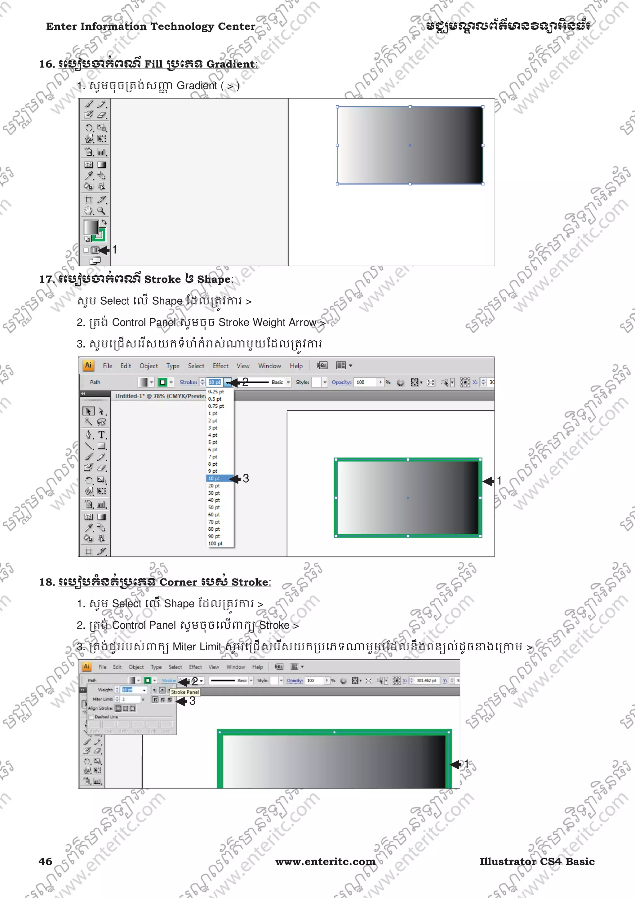 46 www.enteritc.com Illustrator CS4 Basic
Enter Information Technology Center មជƆមណƋ លព័ត៌ǋន˛ទǚអ˫នធ័រ
16.. រេបȢបƸក់ពណ៌ Fill ƙ˯េភទ Gradient:
1. សូមចុចƙតង់សȦƈ Gradient ( > )
17. រេបȢបƸក់ពណ៌ Stroke ឲ Shape:
សូម Select េល Shape ែដលƙតȪវƳរ >
2. ƙតង់ Control Panel សូមចុច Stroke Weight Arrow >
3. សូមេƙជសេរសយកទំហំកំǍស់ǁមួយែដលƙតȪវƳរ
18. រេបȢបកំនត់ƙ˯េភទ Corner របស់ Stroke:
1. សូម Select េល Shape ែដលƙតȪវƳរ >
2. ƙតង់ Control Panel សូមចុចេលǉកƘ Stroke >
3. ƙតង់ជួររបស់ǉកƘ Miter Limit សូមេƙជសេរសយកƙបេភទǁមួយែដលនឹងពនƘល់ដូចƴងេƙƳម >
1
1
2
3
1
2
3
 