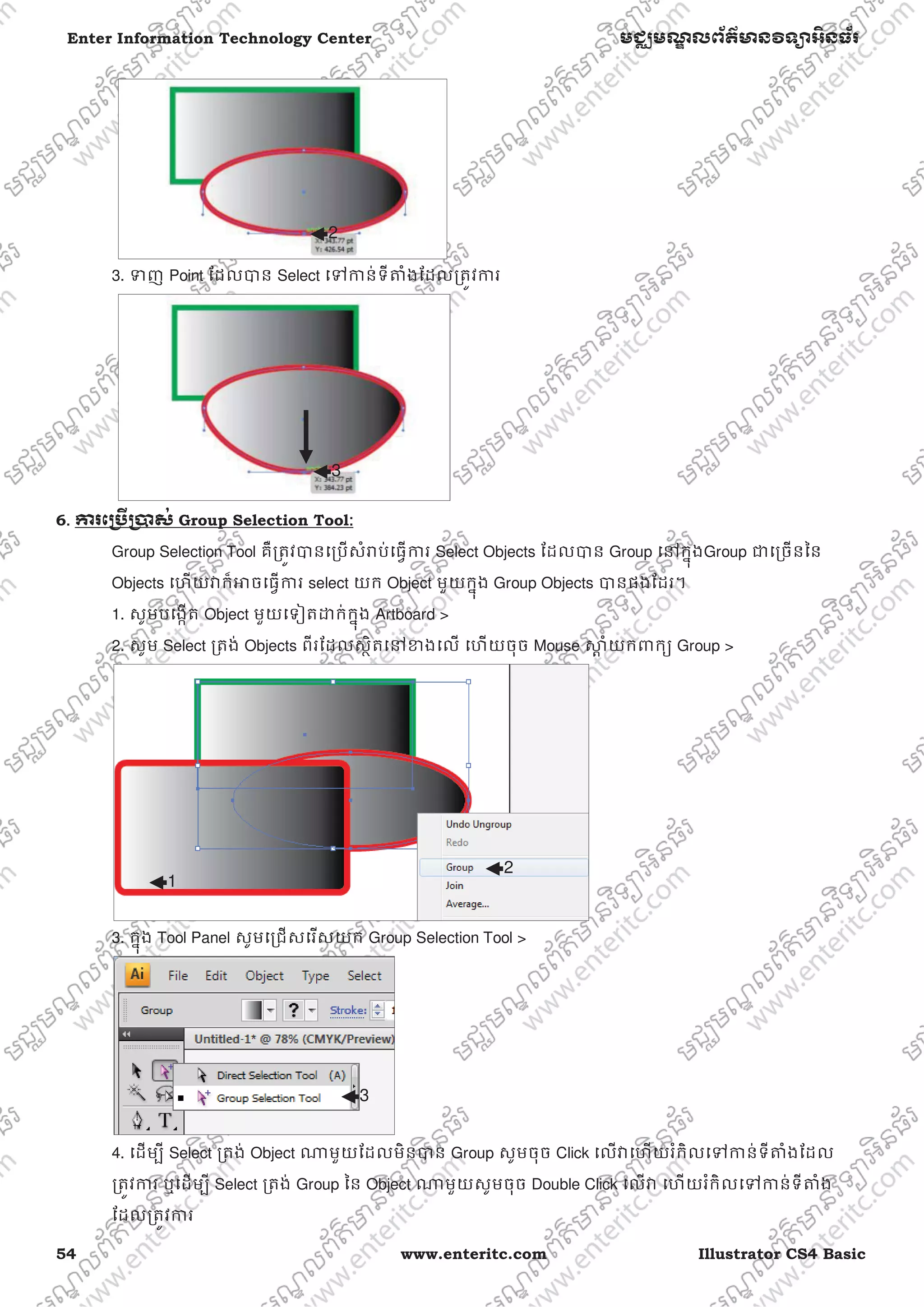 54 www.enteritc.com Illustrator CS4 Basic
Enter Information Technology Center មជƆមណƋ លព័ត៌ǋន˛ទǚអ˫នធ័រ
3. Ǆញ Point ែដលǇន Select េǵƳន់ទីǂំងែដលƙតȪវƳរ
6.. Ƴរេƙ˯ˬƙ˰ស់ Group Selection Tool:
Group Selection Tool គឺƙតȪវǇនេƙបសំǍប់េធƛƳរ Select Objects ែដលǇន Group េǷកƒុងGroup ƺេƙចនៃន
Objects េហយǏក៏ǕចេធƛƳរ select យក Object មួយកƒុង Group Objects Ǉនផងែដរ។
1. សូមបេងžត Object មួយេទȢតƽក់កƒុង Artboard >
2. សូម Select ƙតង់ Objects ពីរែដលសƏិតេǷƴងេល េហយចុច Mouse ǒƎ ំយកǉកƘ Group >
3. កƒុង Tool Panel សូមេƙជសេរសយក Group Selection Tool >
4. េដមƓី Select ƙតង់ Object ǁមួយែដលមិនǇន Group សូមចុច Click េលǏេហយរំកិលេǵƳន់ទីǂំងែដល
ƙតȪវƳរ ឬេដមƓី Select ƙតង់ Group ៃន Object ǁមួយសូមចុច Double Click េលǏ េហយរំកិលេǵƳន់ទីǂំង
ែដលƙតȪវƳរ
2
3
1
2
3
 