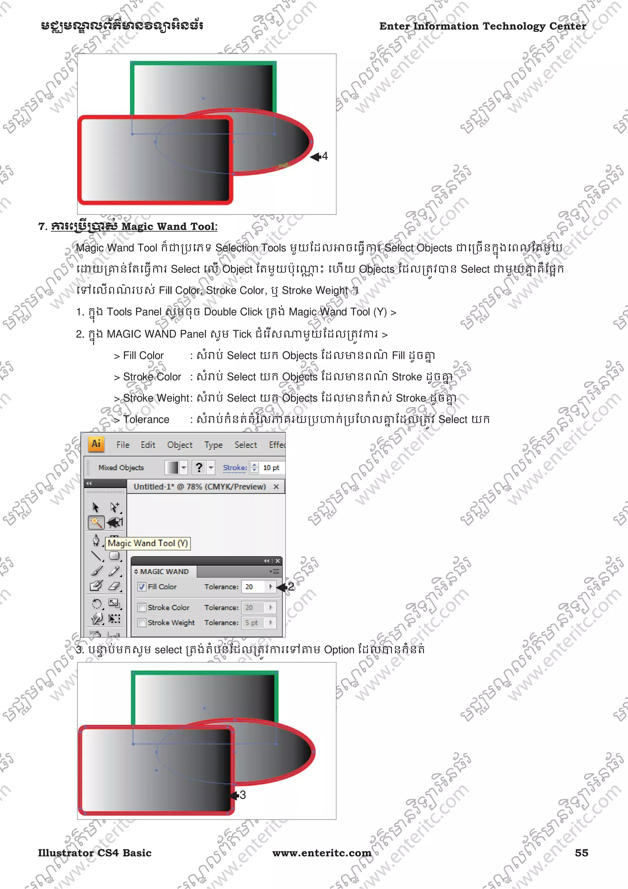 Illustrator CS4 Basic www.enteritc.com 55
មជƆមណƋ លព័ត៌ǋន˛ទǚអ˫នធ័រ Enter Information Technology Center
7. Ƴរេƙ˯ˬƙ˰ស់ Magic Wand Tool:
Magic Wand Tool ក៏ƺƙបេភទ Selection Tools មួយែដលǕចេធƛƳរ Select Objects ƺេƙចនកƒុងេពលែតមួយ
េƽយƙƵន់ែតេធƛƳរ Select េល Object ែតមួយប៉ុេǁƍ ះ េហយ Objects ែដលƙតȪវǇន Select ƺមួយƵƒ គឺែផơក
េǵេលពណ៌ របស់ Fill Color, Stroke Color, ឬ Stroke Weight ។
1. កƒុង Tools Panel សូមចុច Double Click ƙតង់ Magic Wand Tool (Y) >
2. កƒុង MAGIC WAND Panel សូម Tick ជំេរសǁមួយែដលƙតȪវƳរ >
> Fill Color : សំǍប់ Select យក Objects ែដលǋនពណ៌ Fill ដូចƵƒ
> Stroke Color : សំǍប់ Select យក Objects ែដលǋនពណ៌ Stroke ដូចƵƒ
> Stroke Weight: សំǍប់ Select យក Objects ែដលǋនកំǍស់ Stroke ដូចƵƒ
> Tolerance : សំǍប់កំនត់តំៃលǊគរយƙបǓក់ƙបែហលƵƒ ែដលƙតȪវ Select យក
3. បǆƐ ប់មកសូម select ƙតង់តំបន់ែដលƙតȪវƳរេǵǂម Option ែដលǇនកំនត់
4
1
2
3
 