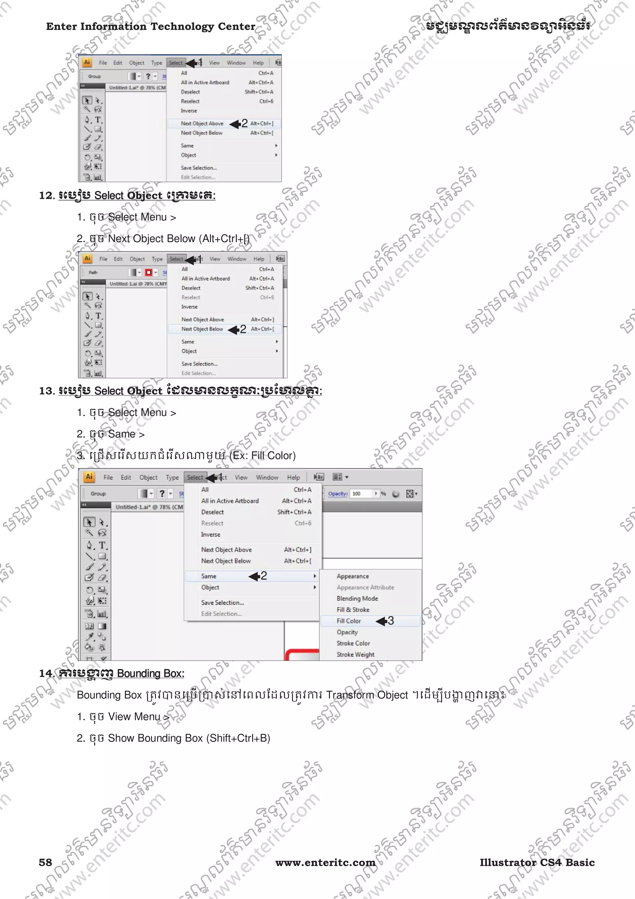 58 www.enteritc.com Illustrator CS4 Basic
Enter Information Technology Center មជƆមណƋ លព័ត៌ǋន˛ទǚអ˫នធ័រ
12.. រេបȢប SSelect Object េƙƳមេគ:
1. ចុច Select Menu >
2. ចុច Next Object Below (Alt+Ctrl+[)
13. រេបȢប SSelect Object ែដលǋនលកſណៈƙ˯ែហលƵƒ :
1. ចុច Select Menu >
2. ចុច Same >
3. េƙជសេរសយកជំេរសǁមួយ (Ex: Fill Color)
14. ƳរបƷƟ ញ BBounding Box:
Bounding Box ƙតȪវǇនេƙបƙǇស់េǷេពលែដលƙតȪវƳរ Transform Object ។េដមƓីបƷƟ ញǏេǆះ
1. ចុច View Menu >
2. ចុច Show Bounding Box (Shift+Ctrl+B)
1
2
1
2
1
2
3
 