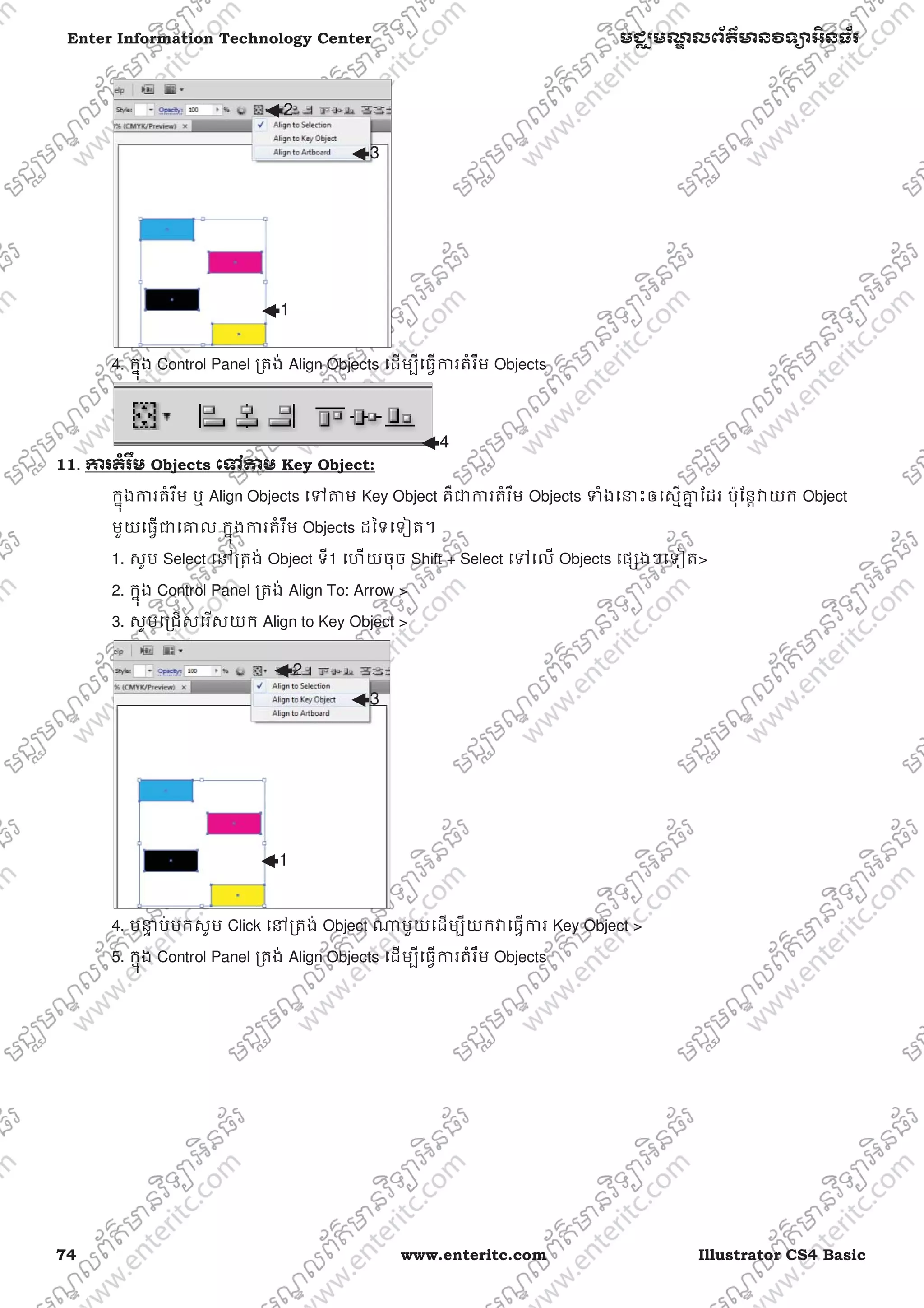 74 www.enteritc.com Illustrator CS4 Basic
Enter Information Technology Center មជƆមណƋ លព័ត៌ǋន˛ទǚអ˫នធ័រ
4. កƒុង Control Panel ƙតង់ Align Objects េដមƓីេធƛƳរតំរឹម Objects
11.. Ƴរតំរ˸ម Objects េǵǂម Key Object:
កƒុងƳរតំរឹម ឬ Align Objects េǵǂម Key Object គឺƺƳរតំរឹម Objects ǄំងេǆះឲេសƗƵƒ ែដរ ប៉ុែនƎǏយក Object
មួយេធƛƺេƵល កƒុងƳរតំរឹម Objects ដៃទេទȢត។
1. សូម Select េǷƙតង់ Object ទី1 េហយចុច Shift + Select េǵេល Objects េផƞងៗេទȢត>
2. កƒុង Control Panel ƙតង់ Align To: Arrow >
3. សូមេƙជសេរសយក Align to Key Object >
4. បǆƐ ប់មកសូម Click េǷƙតង់ Object ǁមួយេដមƓីយកǏេធƛƳរ Key Object >
5. កƒុង Control Panel ƙតង់ Align Objects េដមƓីេធƛƳរតំរឹម Objects
1
2
3
1
2
3
4
 