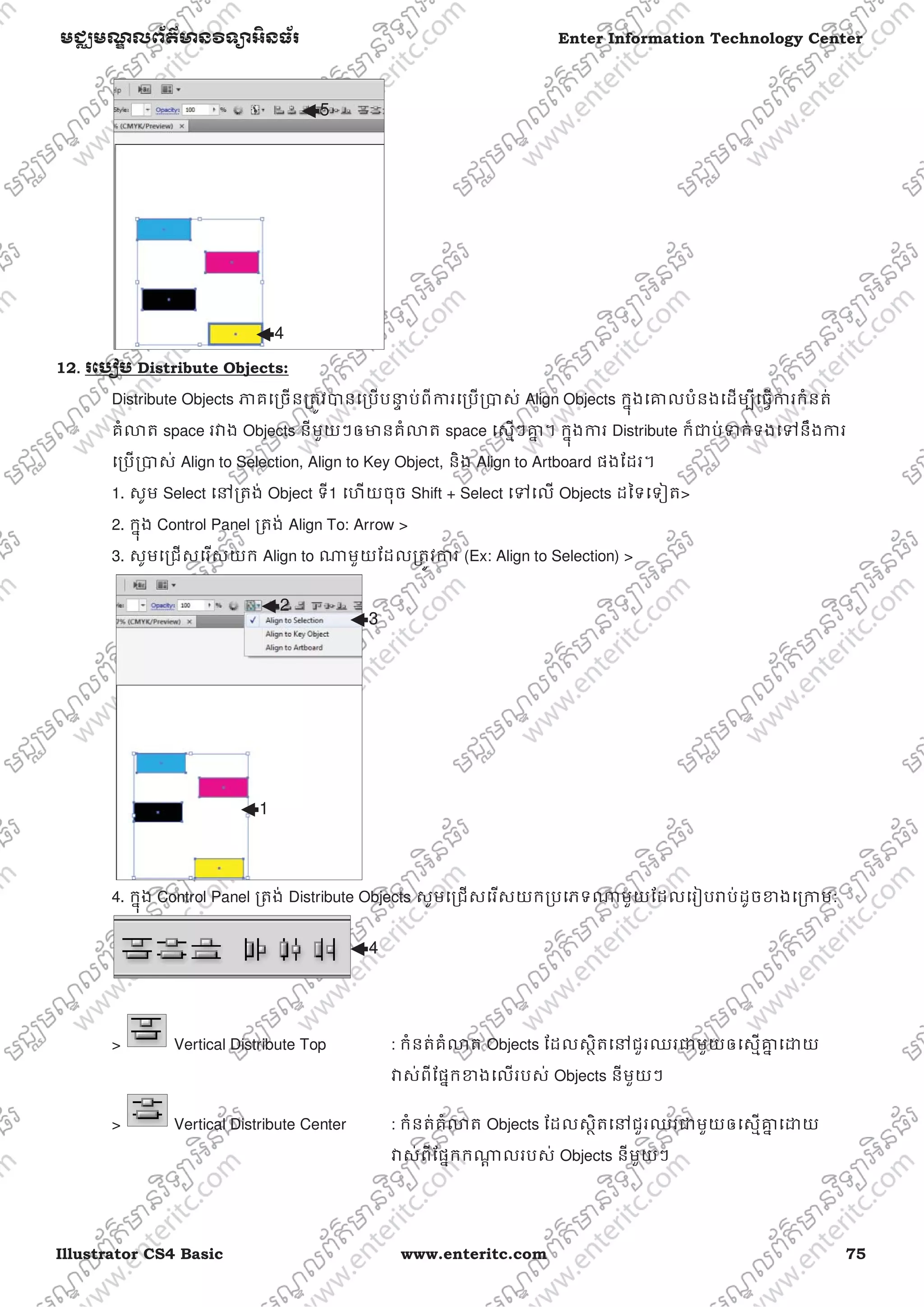 Illustrator CS4 Basic www.enteritc.com 75
មជƆមណƋ លព័ត៌ǋន˛ទǚអ˫នធ័រ Enter Information Technology Center
12.. រេបȢប Distribute Objects:
Distribute Objects ǊគេƙចនƙតȪវǇនេƙបបǆƐ ប់ពីƳរេƙបƙǇស់ Align Objects កƒុងេƵលបំនងេដមƓីេធƛƳរកំនត់
គំǎត space រǏង Objects នីមួយៗឲǋនគំǎត space េសƗៗƵƒ ។ កƒុងƳរ Distribute ក៏ƺប់Ǆក់ទងេǵនឹងƳរ
េƙបƙǇស់ Align to Selection, Align to Key Object, និង Align to Artboard ផងែដរ។
1. សូម Select េǷƙតង់ Object ទី1 េហយចុច Shift + Select េǵេល Objects ដៃទេទȢត>
2. កƒុង Control Panel ƙតង់ Align To: Arrow >
3. សូមេƙជសេរសយក Align to ǁមួយែដលƙតȪវƳរ (Ex: Align to Selection) >
4. កƒុង Control Panel ƙតង់ Distribute Objects សូមេƙជសេរសយកƙបេភទǁមួយែដលេរȢបǍប់ដូចƴងេƙƳម:
> Vertical Distribute Top : កំនត់គំǎត Objects ែដលសƏិតេǷជួរឈរƺមួយឲេសƗƵƒ េƽយ
Ǐស់ពីែផƒកƴងេលរបស់ Objects នីមួយៗ
> Vertical Distribute Center : កំនត់គំǎត Objects ែដលសƏិតេǷជួរឈរƺមួយឲេសƗƵƒ េƽយ
Ǐស់ពីែផƒកកǁƎ លរបស់ Objects នីមួយៗ
4
5
1
2
3
4
 