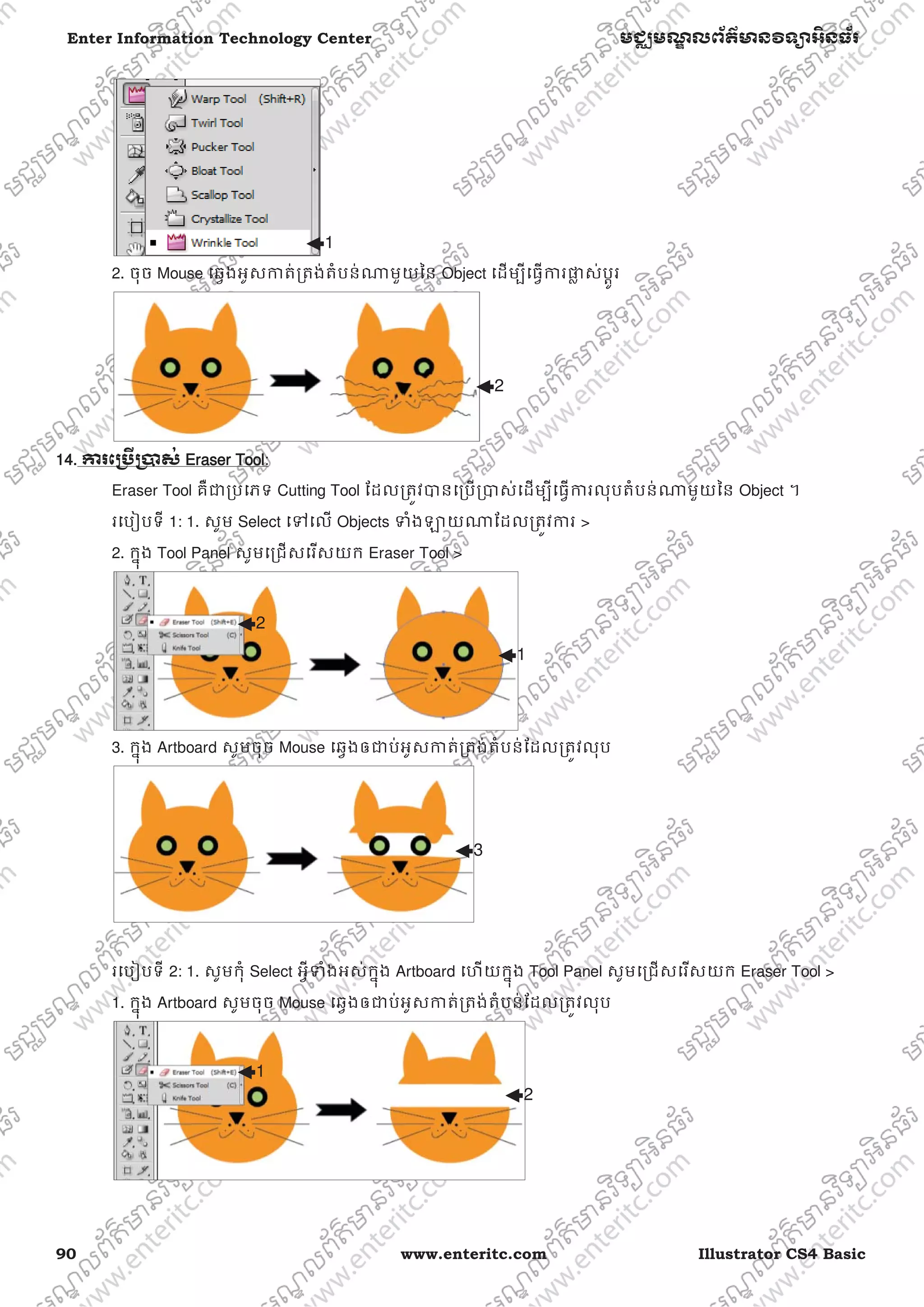 90 www.enteritc.com Illustrator CS4 Basic
Enter Information Technology Center មជƆមណƋ លព័ត៌ǋន˛ទǚអ˫នធ័រ
2. ចុច Mouse េឆƛងអូសƳត់ƙតង់តំបន់ǁមួយៃន Object េដមƓីេធƛƳរǈƚ ស់បƎូរ
14. Ƴរេƙ˯ˬƙ˰ស់ EEraser Tool:
Eraser Tool គឺƺƙបេភទ Cutting Tool ែដលƙតȪវǇនេƙបƙǇស់េដមƓីេធƛƳរលុបតំបន់ǁមួយៃន Object ។
រេបȢបទី 1: 1. សូម Select េǵេល Objects ǄំងǔយǁែដលƙតȪវƳរ >
2. កƒុង Tool Panel សូមេƙជសេរសយក Eraser Tool >
3. កƒុង Artboard សូមចុច Mouse េឆƛងឲƺប់អូសƳត់ƙតង់តំបន់ែដលƙតȪវលុប
រេបȢបទី 2: 1. សូមកុំ Select អƛីǄំងអស់កƒុង Artboard េហយកƒុង Tool Panel សូមេƙជសេរសយក Eraser Tool >
1. កƒុង Artboard សូមចុច Mouse េឆƛងឲƺប់អូសƳត់ƙតង់តំបន់ែដលƙតȪវលុប
1
2
1
2
3
1
2
 