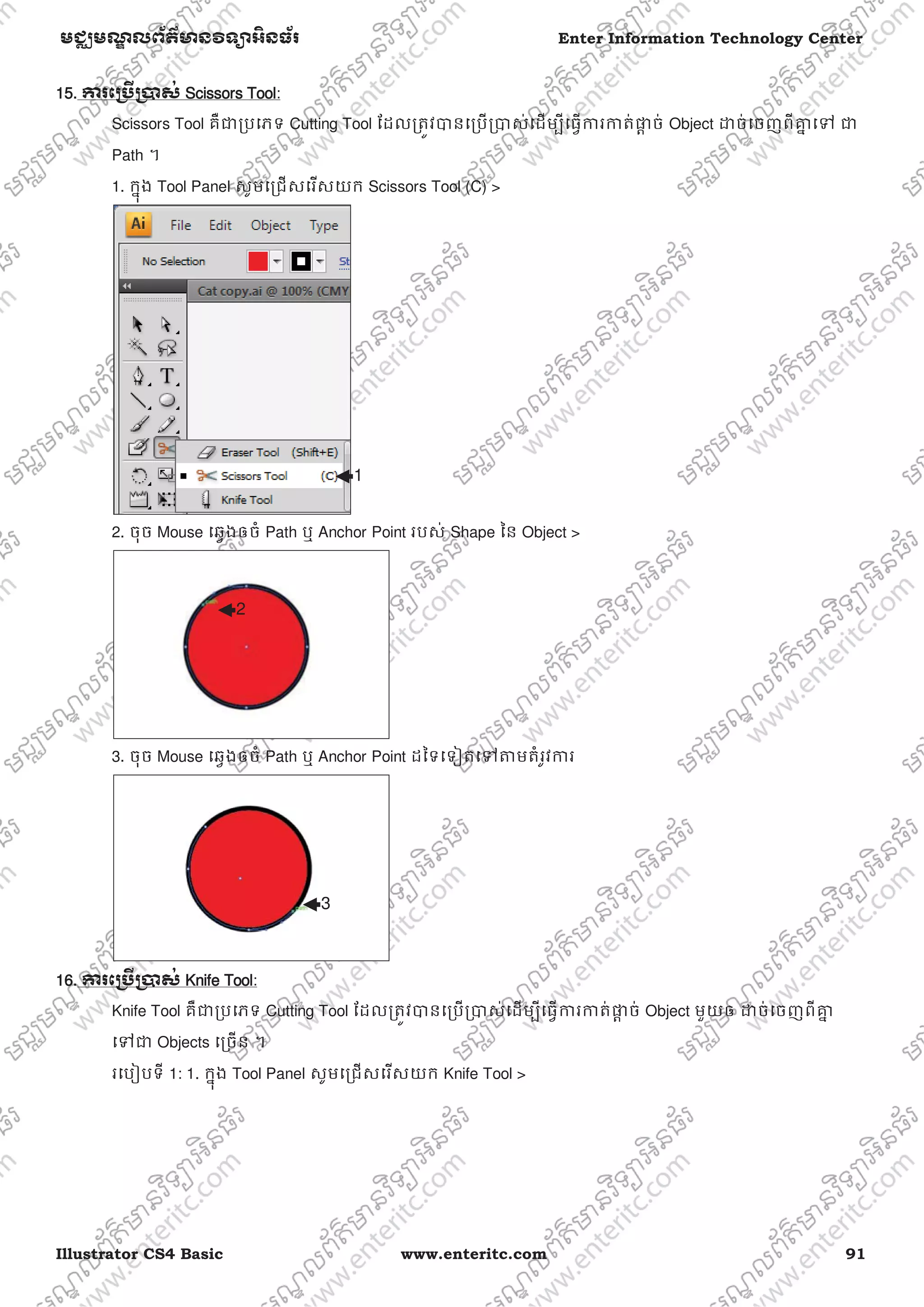 Illustrator CS4 Basic www.enteritc.com 91
មជƆមណƋ លព័ត៌ǋន˛ទǚអ˫នធ័រ Enter Information Technology Center
115. Ƴរេƙ˯ˬƙ˰ស់ SScissors Tool:
Scissors Tool គឺƺƙបេភទ Cutting Tool ែដលƙតȪវǇនេƙបƙǇស់េដមƓីេធƛƳរƳត់ǈƎ ច់ Object ƽច់េចញពីƵƒ េǵ ƺ
Path ។
1. កƒុង Tool Panel សូមេƙជសេរសយក Scissors Tool (C) >
2. ចុច Mouse េឆƛងឲចំ Path ឬ Anchor Point របស់ Shape ៃន Object >
3. ចុច Mouse េឆƛងឲចំ Path ឬ Anchor Point ដៃទេទȢតេǵǂមតំរូវƳរ
16. Ƴរេƙ˯ˬƙ˰ស់ KKnife Tool:
Knife Tool គឺƺƙបេភទ Cutting Tool ែដលƙតȪវǇនេƙបƙǇស់េដមƓីេធƛƳរƳត់ǈƎ ច់ Object មួយឲ ƽច់េចញពីƵƒ
េǵƺ Objects េƙចន ។
រេបȢបទី 1: 1. កƒុង Tool Panel សូមេƙជសេរសយក Knife Tool >
1
2
3
 