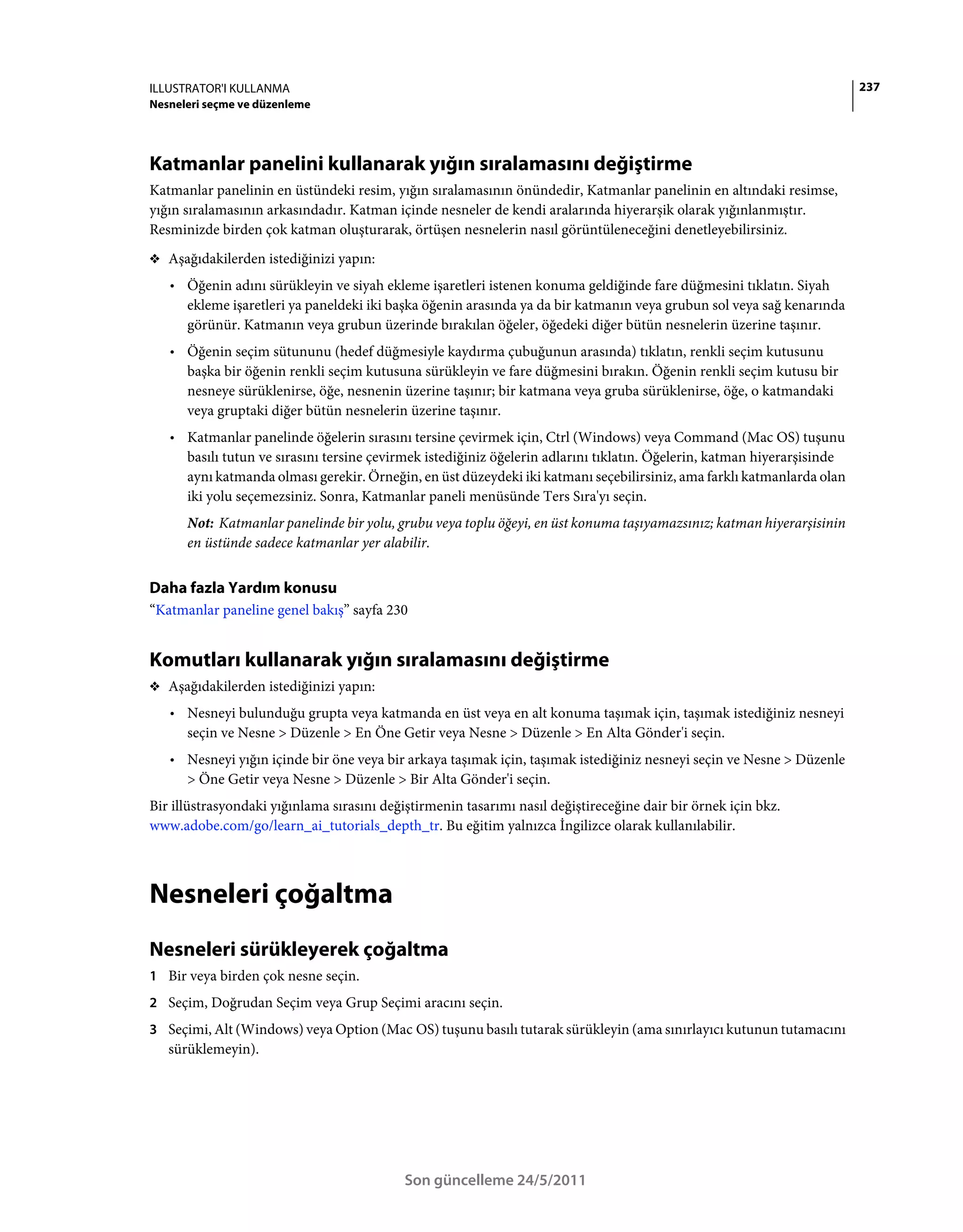 ILLUSTRATOR'I KULLANMA                                                                                                   237
Nesneleri seçme ve düzenleme




Katmanlar panelini kullanarak yığın sıralamasını değiştirme
Katmanlar panelinin en üstündeki resim, yığın sıralamasının önündedir, Katmanlar panelinin en altındaki resimse,
yığın sıralamasının arkasındadır. Katman içinde nesneler de kendi aralarında hiyerarşik olarak yığınlanmıştır.
Resminizde birden çok katman oluşturarak, örtüşen nesnelerin nasıl görüntüleneceğini denetleyebilirsiniz.
❖ Aşağıdakilerden istediğinizi yapın:

   • Öğenin adını sürükleyin ve siyah ekleme işaretleri istenen konuma geldiğinde fare düğmesini tıklatın. Siyah
     ekleme işaretleri ya paneldeki iki başka öğenin arasında ya da bir katmanın veya grubun sol veya sağ kenarında
     görünür. Katmanın veya grubun üzerinde bırakılan öğeler, öğedeki diğer bütün nesnelerin üzerine taşınır.
   • Öğenin seçim sütununu (hedef düğmesiyle kaydırma çubuğunun arasında) tıklatın, renkli seçim kutusunu
     başka bir öğenin renkli seçim kutusuna sürükleyin ve fare düğmesini bırakın. Öğenin renkli seçim kutusu bir
     nesneye sürüklenirse, öğe, nesnenin üzerine taşınır; bir katmana veya gruba sürüklenirse, öğe, o katmandaki
     veya gruptaki diğer bütün nesnelerin üzerine taşınır.
   • Katmanlar panelinde öğelerin sırasını tersine çevirmek için, Ctrl (Windows) veya Command (Mac OS) tuşunu
     basılı tutun ve sırasını tersine çevirmek istediğiniz öğelerin adlarını tıklatın. Öğelerin, katman hiyerarşisinde
     aynı katmanda olması gerekir. Örneğin, en üst düzeydeki iki katmanı seçebilirsiniz, ama farklı katmanlarda olan
     iki yolu seçemezsiniz. Sonra, Katmanlar paneli menüsünde Ters Sıra'yı seçin.
      Not: Katmanlar panelinde bir yolu, grubu veya toplu öğeyi, en üst konuma taşıyamazsınız; katman hiyerarşisinin
      en üstünde sadece katmanlar yer alabilir.


Daha fazla Yardım konusu
“Katmanlar paneline genel bakış” sayfa 230


Komutları kullanarak yığın sıralamasını değiştirme
❖ Aşağıdakilerden istediğinizi yapın:

   • Nesneyi bulunduğu grupta veya katmanda en üst veya en alt konuma taşımak için, taşımak istediğiniz nesneyi
     seçin ve Nesne > Düzenle > En Öne Getir veya Nesne > Düzenle > En Alta Gönder'i seçin.
   • Nesneyi yığın içinde bir öne veya bir arkaya taşımak için, taşımak istediğiniz nesneyi seçin ve Nesne > Düzenle
     > Öne Getir veya Nesne > Düzenle > Bir Alta Gönder'i seçin.
Bir illüstrasyondaki yığınlama sırasını değiştirmenin tasarımı nasıl değiştireceğine dair bir örnek için bkz.
www.adobe.com/go/learn_ai_tutorials_depth_tr. Bu eğitim yalnızca İngilizce olarak kullanılabilir.



Nesneleri çoğaltma
Nesneleri sürükleyerek çoğaltma
1 Bir veya birden çok nesne seçin.
2 Seçim, Doğrudan Seçim veya Grup Seçimi aracını seçin.
3 Seçimi, Alt (Windows) veya Option (Mac OS) tuşunu basılı tutarak sürükleyin (ama sınırlayıcı kutunun tutamacını
   sürüklemeyin).




                                            Son güncelleme 24/5/2011
 