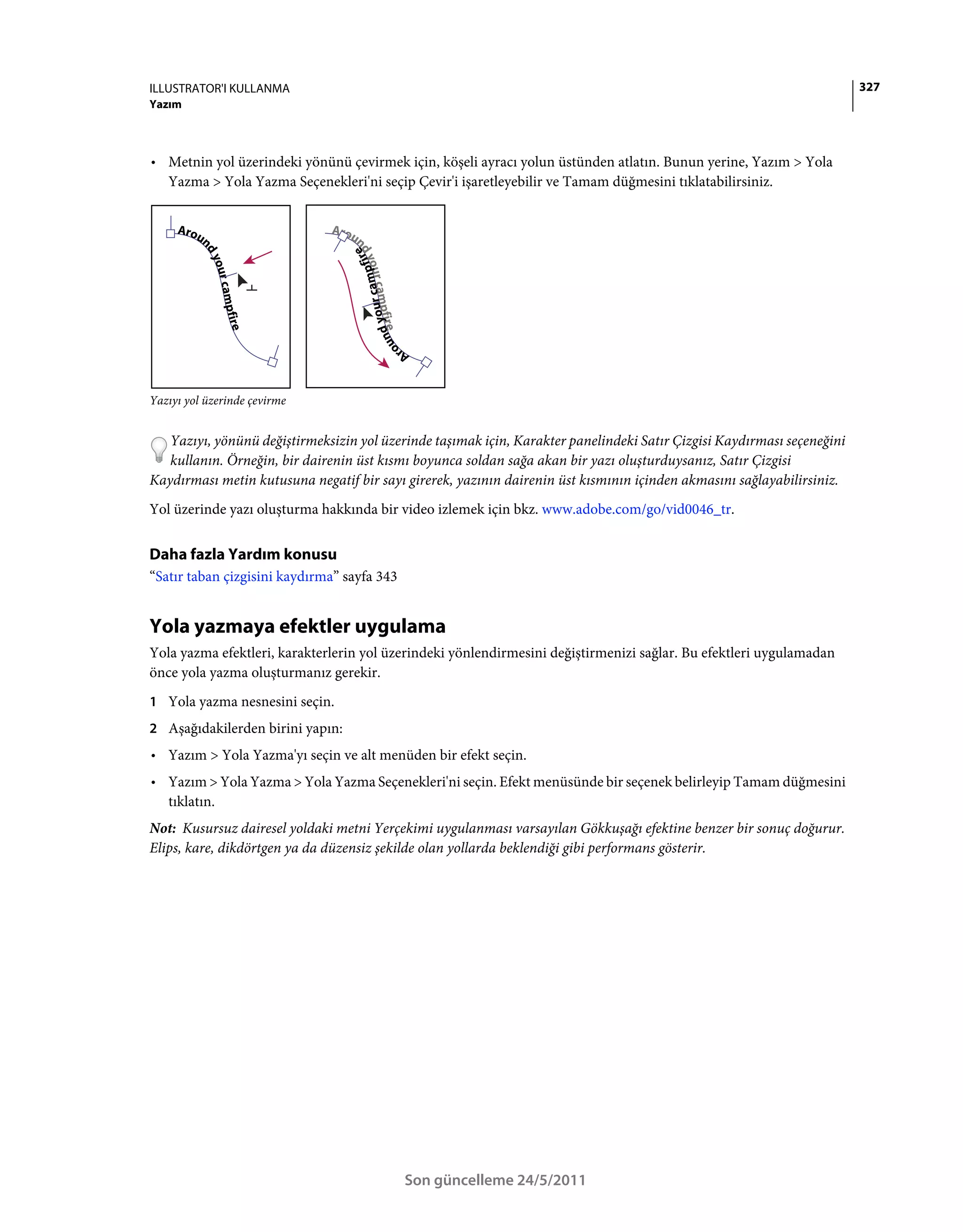 ILLUSTRATOR'I KULLANMA                                                                                                   327
Yazım



• Metnin yol üzerindeki yönünü çevirmek için, köşeli ayracı yolun üstünden atlatın. Bunun yerine, Yazım > Yola
  Yazma > Yola Yazma Seçenekleri'ni seçip Çevir'i işaretleyebilir ve Tamam düğmesini tıklatabilirsiniz.




Yazıyı yol üzerinde çevirme


   Yazıyı, yönünü değiştirmeksizin yol üzerinde taşımak için, Karakter panelindeki Satır Çizgisi Kaydırması seçeneğini
   kullanın. Örneğin, bir dairenin üst kısmı boyunca soldan sağa akan bir yazı oluşturduysanız, Satır Çizgisi
Kaydırması metin kutusuna negatif bir sayı girerek, yazının dairenin üst kısmının içinden akmasını sağlayabilirsiniz.
Yol üzerinde yazı oluşturma hakkında bir video izlemek için bkz. www.adobe.com/go/vid0046_tr.


Daha fazla Yardım konusu
“Satır taban çizgisini kaydırma” sayfa 343


Yola yazmaya efektler uygulama
Yola yazma efektleri, karakterlerin yol üzerindeki yönlendirmesini değiştirmenizi sağlar. Bu efektleri uygulamadan
önce yola yazma oluşturmanız gerekir.
1 Yola yazma nesnesini seçin.
2 Aşağıdakilerden birini yapın:
• Yazım > Yola Yazma'yı seçin ve alt menüden bir efekt seçin.
• Yazım > Yola Yazma > Yola Yazma Seçenekleri'ni seçin. Efekt menüsünde bir seçenek belirleyip Tamam düğmesini
  tıklatın.
Not: Kusursuz dairesel yoldaki metni Yerçekimi uygulanması varsayılan Gökkuşağı efektine benzer bir sonuç doğurur.
Elips, kare, dikdörtgen ya da düzensiz şekilde olan yollarda beklendiği gibi performans gösterir.




                                             Son güncelleme 24/5/2011
 