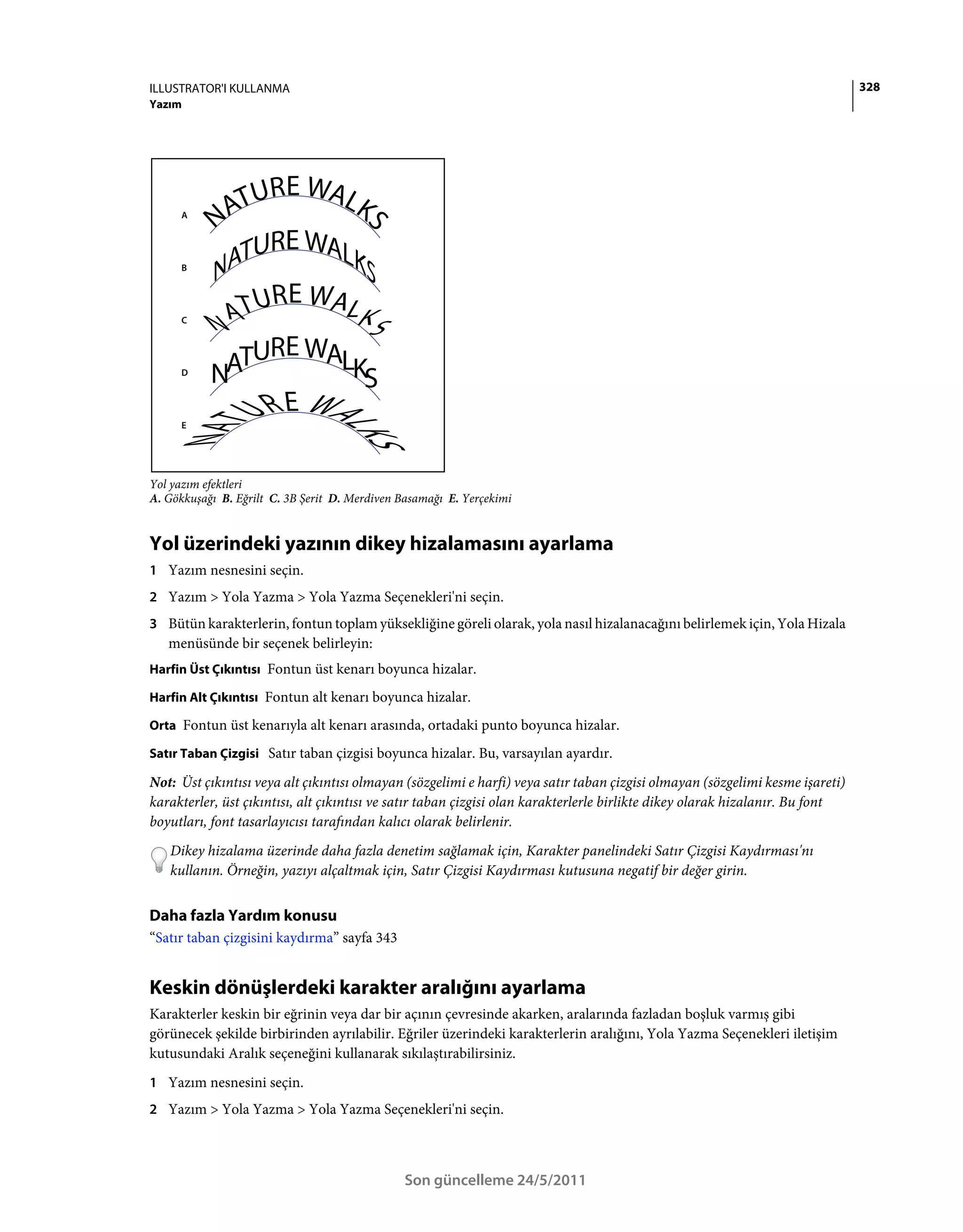 ILLUSTRATOR'I KULLANMA                                                                                                         328
Yazım




      A




      B




      C




      D




      E




Yol yazım efektleri
A. Gökkuşağı B. Eğrilt C. 3B Şerit D. Merdiven Basamağı E. Yerçekimi


Yol üzerindeki yazının dikey hizalamasını ayarlama
1 Yazım nesnesini seçin.
2 Yazım > Yola Yazma > Yola Yazma Seçenekleri'ni seçin.
3 Bütün karakterlerin, fontun toplam yüksekliğine göreli olarak, yola nasıl hizalanacağını belirlemek için, Yola Hizala
   menüsünde bir seçenek belirleyin:
Harfin Üst Çıkıntısı Fontun üst kenarı boyunca hizalar.

Harfin Alt Çıkıntısı Fontun alt kenarı boyunca hizalar.

Orta Fontun üst kenarıyla alt kenarı arasında, ortadaki punto boyunca hizalar.

Satır Taban Çizgisi Satır taban çizgisi boyunca hizalar. Bu, varsayılan ayardır.

Not: Üst çıkıntısı veya alt çıkıntısı olmayan (sözgelimi e harfi) veya satır taban çizgisi olmayan (sözgelimi kesme işareti)
karakterler, üst çıkıntısı, alt çıkıntısı ve satır taban çizgisi olan karakterlerle birlikte dikey olarak hizalanır. Bu font
boyutları, font tasarlayıcısı tarafından kalıcı olarak belirlenir.
   Dikey hizalama üzerinde daha fazla denetim sağlamak için, Karakter panelindeki Satır Çizgisi Kaydırması'nı
   kullanın. Örneğin, yazıyı alçaltmak için, Satır Çizgisi Kaydırması kutusuna negatif bir değer girin.


Daha fazla Yardım konusu
“Satır taban çizgisini kaydırma” sayfa 343


Keskin dönüşlerdeki karakter aralığını ayarlama
Karakterler keskin bir eğrinin veya dar bir açının çevresinde akarken, aralarında fazladan boşluk varmış gibi
görünecek şekilde birbirinden ayrılabilir. Eğriler üzerindeki karakterlerin aralığını, Yola Yazma Seçenekleri iletişim
kutusundaki Aralık seçeneğini kullanarak sıkılaştırabilirsiniz.
1 Yazım nesnesini seçin.
2 Yazım > Yola Yazma > Yola Yazma Seçenekleri'ni seçin.




                                               Son güncelleme 24/5/2011
 