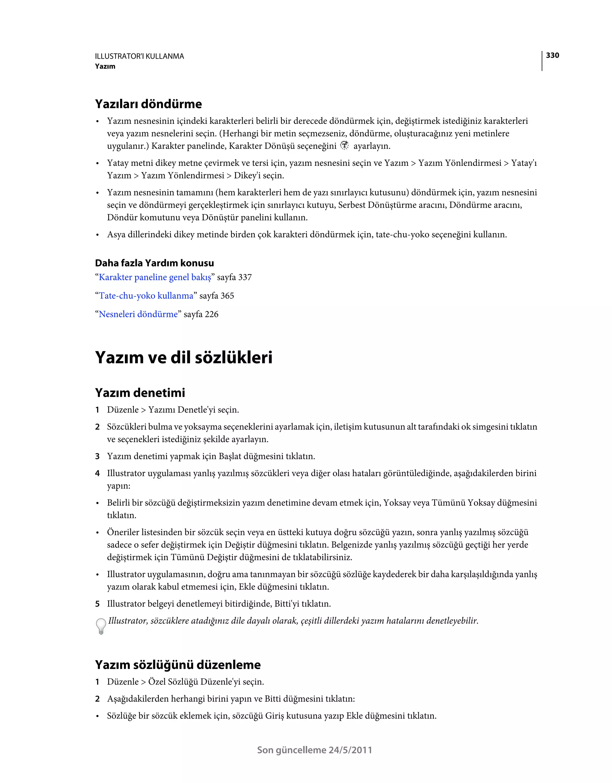 ILLUSTRATOR'I KULLANMA                                                                                                   330
Yazım




Yazıları döndürme
• Yazım nesnesinin içindeki karakterleri belirli bir derecede döndürmek için, değiştirmek istediğiniz karakterleri
  veya yazım nesnelerini seçin. (Herhangi bir metin seçmezseniz, döndürme, oluşturacağınız yeni metinlere
  uygulanır.) Karakter panelinde, Karakter Dönüşü seçeneğini       ayarlayın.
• Yatay metni dikey metne çevirmek ve tersi için, yazım nesnesini seçin ve Yazım > Yazım Yönlendirmesi > Yatay'ı
  Yazım > Yazım Yönlendirmesi > Dikey'i seçin.
• Yazım nesnesinin tamamını (hem karakterleri hem de yazı sınırlayıcı kutusunu) döndürmek için, yazım nesnesini
  seçin ve döndürmeyi gerçekleştirmek için sınırlayıcı kutuyu, Serbest Dönüştürme aracını, Döndürme aracını,
  Döndür komutunu veya Dönüştür panelini kullanın.
• Asya dillerindeki dikey metinde birden çok karakteri döndürmek için, tate-chu-yoko seçeneğini kullanın.

Daha fazla Yardım konusu
“Karakter paneline genel bakış” sayfa 337
“Tate-chu-yoko kullanma” sayfa 365
“Nesneleri döndürme” sayfa 226



Yazım ve dil sözlükleri
Yazım denetimi
1 Düzenle > Yazımı Denetle'yi seçin.
2 Sözcükleri bulma ve yoksayma seçeneklerini ayarlamak için, iletişim kutusunun alt tarafındaki ok simgesini tıklatın
   ve seçenekleri istediğiniz şekilde ayarlayın.
3 Yazım denetimi yapmak için Başlat düğmesini tıklatın.
4 Illustrator uygulaması yanlış yazılmış sözcükleri veya diğer olası hataları görüntülediğinde, aşağıdakilerden birini
   yapın:
• Belirli bir sözcüğü değiştirmeksizin yazım denetimine devam etmek için, Yoksay veya Tümünü Yoksay düğmesini
  tıklatın.
• Öneriler listesinden bir sözcük seçin veya en üstteki kutuya doğru sözcüğü yazın, sonra yanlış yazılmış sözcüğü
  sadece o sefer değiştirmek için Değiştir düğmesini tıklatın. Belgenizde yanlış yazılmış sözcüğü geçtiği her yerde
  değiştirmek için Tümünü Değiştir düğmesini de tıklatabilirsiniz.
• Illustrator uygulamasının, doğru ama tanınmayan bir sözcüğü sözlüğe kaydederek bir daha karşılaşıldığında yanlış
  yazım olarak kabul etmemesi için, Ekle düğmesini tıklatın.
5 Illustrator belgeyi denetlemeyi bitirdiğinde, Bitti'yi tıklatın.
   Illustrator, sözcüklere atadığınız dile dayalı olarak, çeşitli dillerdeki yazım hatalarını denetleyebilir.



Yazım sözlüğünü düzenleme
1 Düzenle > Özel Sözlüğü Düzenle'yi seçin.
2 Aşağıdakilerden herhangi birini yapın ve Bitti düğmesini tıklatın:
• Sözlüğe bir sözcük eklemek için, sözcüğü Giriş kutusuna yazıp Ekle düğmesini tıklatın.


                                             Son güncelleme 24/5/2011
 