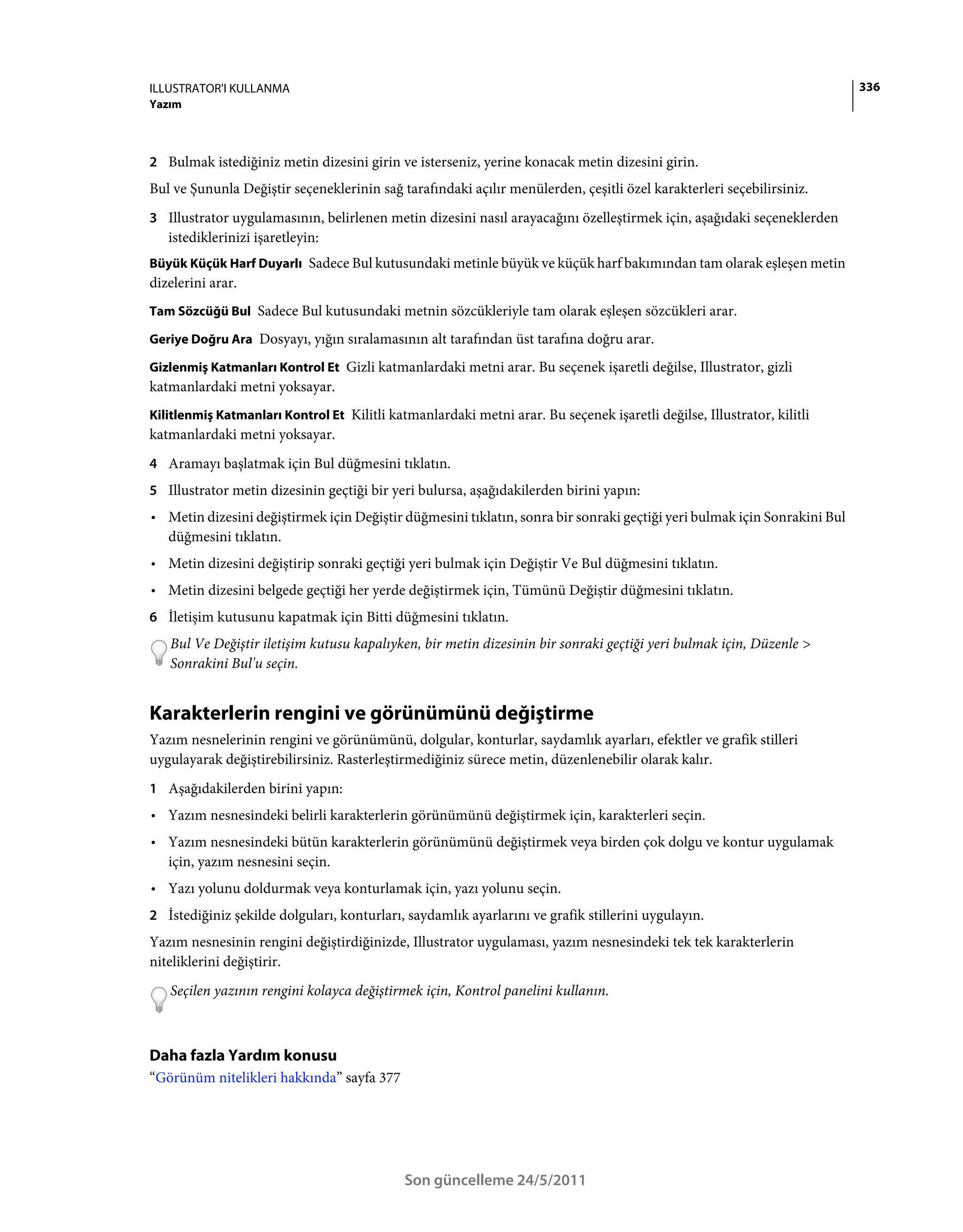 ILLUSTRATOR'I KULLANMA                                                                                                    336
Yazım



2 Bulmak istediğiniz metin dizesini girin ve isterseniz, yerine konacak metin dizesini girin.
Bul ve Şununla Değiştir seçeneklerinin sağ tarafındaki açılır menülerden, çeşitli özel karakterleri seçebilirsiniz.
3 Illustrator uygulamasının, belirlenen metin dizesini nasıl arayacağını özelleştirmek için, aşağıdaki seçeneklerden
   istediklerinizi işaretleyin:
Büyük Küçük Harf Duyarlı Sadece Bul kutusundaki metinle büyük ve küçük harf bakımından tam olarak eşleşen metin
dizelerini arar.
Tam Sözcüğü Bul Sadece Bul kutusundaki metnin sözcükleriyle tam olarak eşleşen sözcükleri arar.

Geriye Doğru Ara Dosyayı, yığın sıralamasının alt tarafından üst tarafına doğru arar.

Gizlenmiş Katmanları Kontrol Et Gizli katmanlardaki metni arar. Bu seçenek işaretli değilse, Illustrator, gizli
katmanlardaki metni yoksayar.
Kilitlenmiş Katmanları Kontrol Et Kilitli katmanlardaki metni arar. Bu seçenek işaretli değilse, Illustrator, kilitli
katmanlardaki metni yoksayar.
4 Aramayı başlatmak için Bul düğmesini tıklatın.
5 Illustrator metin dizesinin geçtiği bir yeri bulursa, aşağıdakilerden birini yapın:
• Metin dizesini değiştirmek için Değiştir düğmesini tıklatın, sonra bir sonraki geçtiği yeri bulmak için Sonrakini Bul
  düğmesini tıklatın.
• Metin dizesini değiştirip sonraki geçtiği yeri bulmak için Değiştir Ve Bul düğmesini tıklatın.
• Metin dizesini belgede geçtiği her yerde değiştirmek için, Tümünü Değiştir düğmesini tıklatın.
6 İletişim kutusunu kapatmak için Bitti düğmesini tıklatın.
   Bul Ve Değiştir iletişim kutusu kapalıyken, bir metin dizesinin bir sonraki geçtiği yeri bulmak için, Düzenle >
   Sonrakini Bul'u seçin.


Karakterlerin rengini ve görünümünü değiştirme
Yazım nesnelerinin rengini ve görünümünü, dolgular, konturlar, saydamlık ayarları, efektler ve grafik stilleri
uygulayarak değiştirebilirsiniz. Rasterleştirmediğiniz sürece metin, düzenlenebilir olarak kalır.
1 Aşağıdakilerden birini yapın:
• Yazım nesnesindeki belirli karakterlerin görünümünü değiştirmek için, karakterleri seçin.
• Yazım nesnesindeki bütün karakterlerin görünümünü değiştirmek veya birden çok dolgu ve kontur uygulamak
  için, yazım nesnesini seçin.
• Yazı yolunu doldurmak veya konturlamak için, yazı yolunu seçin.
2 İstediğiniz şekilde dolguları, konturları, saydamlık ayarlarını ve grafik stillerini uygulayın.
Yazım nesnesinin rengini değiştirdiğinizde, Illustrator uygulaması, yazım nesnesindeki tek tek karakterlerin
niteliklerini değiştirir.
   Seçilen yazının rengini kolayca değiştirmek için, Kontrol panelini kullanın.



Daha fazla Yardım konusu
“Görünüm nitelikleri hakkında” sayfa 377




                                             Son güncelleme 24/5/2011
 